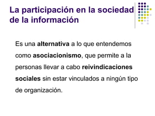 La participación en la sociedad
de la información
Es una alternativa a lo que entendemos
como asociacionismo, que permite a la
personas llevar a cabo reivindicaciones
sociales sin estar vinculados a ningún tipo
de organización.

 
