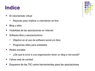 Indice


El voluntariado virtual


Razones para implicar a voluntarios on-line.



Blog y wikis



Visibilidad de las asociaciones en internet



Software libre y asociacionismo





Objetivo en el uso de software social y/o libre
Programas útiles para entidades

Redes sociales


¿De que le sirve a una organización tener un blog o red social?



Falsas web de caridad



Esquema de las TIC como herramientas para las asociaciones

 
