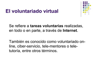 El voluntariado virtual
Se refiere a tareas voluntarias realizadas,
en todo o en parte, a través de Internet.
También es conocido como voluntariado online, ciber-servicio, tele-mentores o teletutoría, entre otros términos.

 