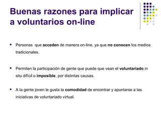 Buenas razones para implicar
a voluntarios on-line


Personas que acceden de manera on-line, ya que no conocen los medios
tradicionales.



Permiten la participación de gente que puede que vean el voluntariado in
situ difícil o imposible, por distintas causas.



A la gente joven le gusta la comodidad de encontrar y apuntarse a las
iniciativas de voluntariado virtual.

 