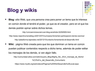 Blog y wikis


Blog: sitio Web, que una persona crea para poner un tema que le interesa
en común donde el tendrá el poder, ya que es el creador, pero en el que los
demás podrán opinar sobre dichos temas.
http://umcserviciosocial.over-blog.es/article-32292909.html
http://www.rseprohumanablog.cl/2013/07/municipios-fomentan-participacion-de-los-vecinos/
http://plataforma.tejeredes.net/2013/10/untecho-fomentando-el-desarrollo.html



Wiki: página Web creada para que los que dominan un tema en común
puedan publicar contenidos respecto a dicho tema, además de poder editar
los mensajes de los demás, si ven algún fallo.
http://comunidad.wikia.com/wiki/Usuario_Blog:Mighty_No._9/Un_mensaje_de_Nichol
%C3%A1s_del_Desarrollo_Comunitario
https://www.myctb.org/wst/cidecot/Paginas%20Wiki/Desarrollo%20Local.aspx

 