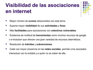 Visibilidad de las asociaciones
en internet


Mayor número de cursos relacionados con este tema.



Supone mayor visibilidad de sus actividades y fines.



Más facilidades para asociaciones con colectivos vulnerables.



Existencia de multitud de herramientas como muchos recursos de google
o e-Inclusion que ofrecen una gran variedad de recursos cibernéticos.



Resolución de trámites y subvenciones.



Cada vez mayor presencia en las redes sociales, permite a los asociados
interactuar con la entidad y a quién no es saber de ella.

 
