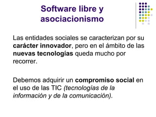 Software libre y
asociacionismo
Las entidades sociales se caracterizan por su
carácter innovador, pero en el ámbito de las
nuevas tecnologías queda mucho por
recorrer.
Debemos adquirir un compromiso social en
el uso de las TIC (tecnologías de la
información y de la comunicación).

 