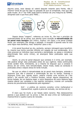 Noções de D. Constitucional 
p/INSS (todos os cargos) 
Profa. Nádia Carolina – Aula 01 
alguma coisa, esse desejo só valerá daquele instante para frente, não é 
mesmo? Sinal de que fez algo no passado de que se arrepende, mas que não 
pode mudar. Já o T de TUNC pode fazê-lo lembrar de uma máquina do TEMPO, 
atingindo tudo o que ficou para TRÁS... 
“EX TUNC” 
= MÁQUINA 
DO TEMPO, 
ATINGE O 
QUE FICOU 
PARA TRÁS 
“EX NUNC” 
= NUNCA 
MAIS, A 
PARTIR DE 
AGORA 
Depois dessa “viagem”, voltemos ao inciso XL. Ele traz o princípio da 
irretroatividade da lei penal, que admite como exceção a retroatividade da 
lei penal mais benigna (lex mitior). Explico: em regra, a lei penal (Código 
Penal, por exemplo) não atinge o passado. A exceção é quando esta lei traz 
uma regra mais benéfica, mais “boazinha” para o réu. 
A lei penal favorável ao réu, portanto, sempre retroagirá para beneficiá-lo, 
mesmo que tenha ocorrido trânsito em julgado de sua condenação. Já a 
mais gravosa ao indivíduo (que aumenta a penalidade, ou passa a considerar 
determinado fato como crime), só alcançará fatos praticados após sua 
vigência. 
Assim, se uma lei penal dispuser que conduta X é crime, por exemplo, 
não poderá atingir atos praticados antes de sua vigência. Estes continuarão 
tendo caráter lícito. Entretanto, se a mesma lei dispuser que a conduta X 
deixou de ser crime, terá retroatividade. Desse modo, todas as condutas X 
praticadas antes e depois dessa lei terão licitude. 
No que se refere à retroatividade da lei penal mais benigna, entende o 
Supremo que não é possível a combinação de leis no tempo. Entende a 
Suprema Corte que, agindo assim, estaria criando uma terceira lei (“lex 
96411120900 
tertia”). De acordo com o Pretório Excelso, extrair alguns dispositivos, de 
forma isolada, de um diploma legal, e outro dispositivo de outro diploma legal 
implica alterar por completo o seu espírito normativo, criando um conteúdo 
diverso do previamente estabelecido pelo legislador7. 
XLII - a prática do racismo constitui crime inafiançável e 
imprescritível, sujeito à pena de reclusão, nos termos da lei; 
É claro que há muito a ser falado sobre racismo. Mas destacaremos 
apenas o que poderá cair na prova: o fato de esse crime ser inafiançável e 
imprescritível e sujeito à pena de reclusão. 
7 HC 98766 MG, DJe-040, 04-03-2010. 
Profa. Nádia Carolina www.estrategiaconcursos.com.br 9 de 92 
 