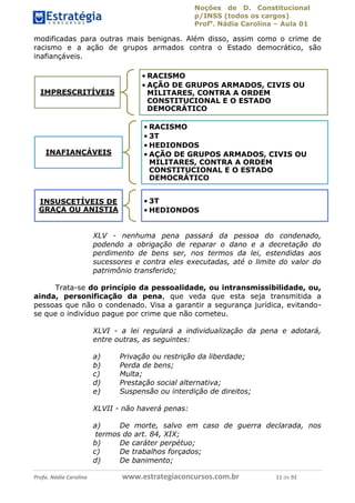Noções de D. Constitucional 
p/INSS (todos os cargos) 
Profa. Nádia Carolina – Aula 01 
modificadas para outras mais benignas. Além disso, assim como o crime de 
racismo e a ação de grupos armados contra o Estado democrático, são 
inafiançáveis. 
IMPRESCRITÍVEIS 
• RACISMO 
• AÇÃO DE GRUPOS ARMADOS, CIVIS OU 
MILITARES, CONTRA A ORDEM 
CONSTITUCIONAL E O ESTADO 
DEMOCRÁTICO 
INAFIANÇÁVEIS 
• RACISMO 
• 3T 
•HEDIONDOS 
• AÇÃO DE GRUPOS ARMADOS, CIVIS OU 
MILITARES, CONTRA A ORDEM 
CONSTITUCIONAL E O ESTADO 
DEMOCRÁTICO 
INSUSCETÍVEIS DE 
GRAÇA OU ANISTIA 
• 3T 
•HEDIONDOS 
XLV - nenhuma pena passará da pessoa do condenado, 
podendo a obrigação de reparar o dano e a decretação do 
perdimento de bens ser, nos termos da lei, estendidas aos 
sucessores e contra eles executadas, até o limite do valor do 
patrimônio transferido; 
Trata-se do princípio da pessoalidade, ou intransmissibilidade, ou, 
ainda, personificação da pena, que veda que esta seja transmitida a 
pessoas que não o condenado. Visa a garantir a segurança jurídica, evitando-se 
que o indivíduo pague por crime que não cometeu. 
XLVI - a lei regulará a individualização da pena e adotará, 
entre outras, as seguintes: 
96411120900 
a) Privação ou restrição da liberdade; 
b) Perda de bens; 
c) Multa; 
d) Prestação social alternativa; 
e) Suspensão ou interdição de direitos; 
XLVII - não haverá penas: 
a) De morte, salvo em caso de guerra declarada, nos 
termos do art. 84, XIX; 
b) De caráter perpétuo; 
c) De trabalhos forçados; 
d) De banimento; 
Profa. Nádia Carolina www.estrategiaconcursos.com.br 11 de 92 
 