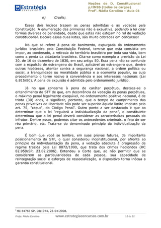 Noções de D. Constitucional 
p/INSS (todos os cargos) 
Profa. Nádia Carolina – Aula 01 
e) Cruéis; 
Esses dois incisos trazem as penas admitidas e as vedadas pela 
Constituição. A enumeração das primeiras não é exaustiva, podendo a lei criar 
formas diversas de penalidade, desde que estas não estejam no rol de vedação 
constitucional. Decore essas duas listas, são muito cobradas em concursos! 
No que se refere à pena de banimento, expurgada do ordenamento 
jurídico brasileiro pela Constituição Federal, tem-se que esta consistia em 
impor, ao condenado, a retirada do território brasileiro por toda sua vida, bem 
como a perda da cidadania brasileira. Cita-se como exemplo a previsão da Lei 
30, de 16 de dezembro de 1830, em seu artigo 50. Essa pena não se confunde 
com a expulsão de estrangeiro do Brasil, aplicável ao estrangeiro que, dentre 
outras hipóteses, atentar contra a segurança nacional, a ordem política ou 
social, a tranquilidade ou moralidade pública e a economia popular, ou cujo 
procedimento o torne nocivo à conveniência e aos interesses nacionais (Lei 
6.815/80). A pena de expulsão é admitida pelo ordenamento jurídico. 
Já no que concerne à pena de caráter perpétuo, destaca-se o 
entendimento do STF de que, em decorrência da vedação às penas perpétuas, 
o máximo penal legalmente exequível, no ordenamento positivo nacional, é de 
trinta (30) anos, a significar, portanto, que o tempo de cumprimento das 
penas privativas de liberdade não pode ser superior àquele limite imposto pelo 
art. 75, "caput", do Código Penal9. Outro ponto a ser destacado é que ao 
determinar que a lei “regulará a individualização da pena”, o constituinte 
determinou que a lei penal deverá considerar as características pessoais do 
infrator. Dentre essas, podemos citar os antecedentes criminais, o fato de ser 
réu primário, etc. Trata-se do denominado princípio da individualização da 
pena. 
É bom que você se lembre, em suas provas futuras, de importante 
posicionamento do STF, o qual considerou inconstitucional, por afronta ao 
princípio da individualização da pena, a vedação absoluta à progressão de 
regime trazida pela Lei 8072/1990, que trata dos crimes hediondos (HC 
82.959/SP, 23.02.2006). Entendeu a Corte que, ao não permitir que se 
considerem as particularidades de cada pessoa, sua capacidade de 
reintegração social e esforços de ressocialização, o dispositivo torna inócua a 
garantia constitucional. 
9 HC 84766 SP, DJe-074, 25-04-2008. 
96411120900 
Profa. Nádia Carolina www.estrategiaconcursos.com.br 12 de 92 
 