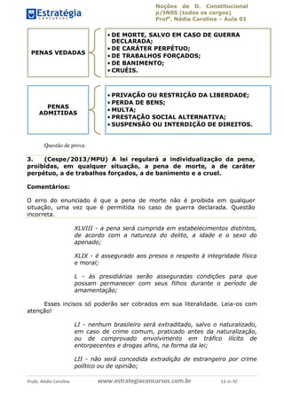 Noções de D. Constitucional 
p/INSS (todos os cargos) 
Profa. Nádia Carolina – Aula 01 
PENAS VEDADAS 
PENAS 
ADMITIDAS 
Questão de prova: 
•DE MORTE, SALVO EM CASO DE GUERRA 
DECLARADA; 
•DE CARÁTER PERPÉTUO; 
•DE TRABALHOS FORÇADOS; 
•DE BANIMENTO; 
• CRUÉIS. 
• PRIVAÇÃO OU RESTRIÇÃO DA LIBERDADE; 
• PERDA DE BENS; 
•MULTA; 
• PRESTAÇÃO SOCIAL ALTERNATIVA; 
• SUSPENSÃO OU INTERDIÇÃO DE DIREITOS. 
3. (Cespe/2013/MPU) A lei regulará a individualização da pena, 
proibidas, em qualquer situação, a pena de morte, a de caráter 
perpétuo, a de trabalhos forçados, a de banimento e a cruel. 
Comentários: 
O erro do enunciado é que a pena de morte não é proibida em qualquer 
situação, uma vez que é permitida no caso de guerra declarada. Questão 
incorreta. 
XLVIII - a pena será cumprida em estabelecimentos distintos, 
de acordo com a natureza do delito, a idade e o sexo do 
apenado; 
XLIX - é assegurado aos presos o respeito à integridade física 
e moral; 
96411120900 
L - às presidiárias serão asseguradas condições para que 
possam permanecer com seus filhos durante o período de 
amamentação; 
Esses incisos só poderão ser cobrados em sua literalidade. Leia-os com 
atenção! 
LI - nenhum brasileiro será extraditado, salvo o naturalizado, 
em caso de crime comum, praticado antes da naturalização, 
ou de comprovado envolvimento em tráfico ilícito de 
entorpecentes e drogas afins, na forma da lei; 
LII - não será concedida extradição de estrangeiro por crime 
político ou de opinião; 
Profa. Nádia Carolina www.estrategiaconcursos.com.br 13 de 92 
 