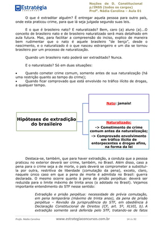 Noções de D. Constitucional 
p/INSS (todos os cargos) 
Profa. Nádia Carolina – Aula 01 
O que é extraditar alguém? É entregar aquela pessoa para outro país, 
onde esta praticou crime, para que lá seja julgada segundo suas leis. 
E o que é brasileiro nato? E naturalizado? Bem, caro (a) aluno (a)...O 
conceito de brasileiro nato e de brasileiro naturalizado será mais detalhado em 
aula futura. Mas, para facilitar a compreensão do inciso, explico de maneira 
bem rudimentar que o nato é aquele brasileiro “de berço”, desde o 
nascimento, e o naturalizado é o que nasceu estrangeiro e um dia se tornou 
brasileiro por um processo de naturalização. 
Quando um brasileiro nato poderá ser extraditado? Nunca. 
E o naturalizado? Só em duas situações: 
 Quando cometer crime comum, somente antes de sua naturalização (há 
uma restrição quanto ao tempo do crime); 
 Quando ficar comprovado que está envolvido no tráfico ilícito de drogas, 
a qualquer tempo. 
Hipóteses de extradição 
do brasileiro 
Nato: jamais! 
Naturalizado: 
-> Cometimento de crime 
comum antes da naturalização; 
-> Comprovado envolvimento 
em tráfico ilícito de 
entorpecentes e drogas afins, 
na forma da lei 
96411120900 
Destaca-se, também, que para haver extradição, a conduta que a pessoa 
praticou no exterior deverá ser crime, também, no Brasil. Além disso, caso a 
pena para o crime seja a de morte, o país deverá se comprometer a substituí-la 
por outra, restritiva de liberdade (comutação da pena), exceto, claro, 
naquele único caso em que a pena de morte é admitida no Brasil: guerra 
declarada. O mesmo ocorre quanto à pena de prisão perpétua: deverá ser 
reduzida para o limite máximo de trinta anos (o adotado no Brasil). Vejamos 
importante entendimento do STF nesse sentido: 
Extradição e prisão perpétua: necessidade de prévia comutação, 
em pena temporária (máximo de trinta anos), da pena de prisão 
perpétua – Revisão da jurisprudência do STF, em obediência à 
Declaração Constitucional de Direitos (CF, art. 5º, XLVII, b). A 
extradição somente será deferida pelo STF, tratando-se de fatos 
Profa. Nádia Carolina www.estrategiaconcursos.com.br 14 de 92 
 