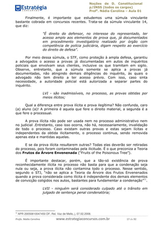 Noções de D. Constitucional 
p/INSS (todos os cargos) 
Profa. Nádia Carolina – Aula 01 
Finalmente, é importante que estudemos uma súmula vinculante 
bastante cobrada em concursos recentes. Trata-se da súmula vinculante 14, 
que diz: 
"É direito do defensor, no interesse do representado, ter 
acesso amplo aos elementos de prova que, já documentados 
em procedimento investigatório realizado por órgão com 
competência de polícia judiciária, digam respeito ao exercício 
do direito de defesa". 
Por meio dessa súmula, o STF, como proteção à ampla defesa, garantiu 
a advogados o acesso a provas já documentadas em autos de inquéritos 
policiais que envolvam seus clientes, inclusive os que tramitam em sigilo. 
Observe, entretanto, que a súmula somente se aplica a provas já 
documentadas, não atingindo demais diligências do inquérito, às quais o 
advogado não tem direito a ter acesso prévio. Com isso, caso sinta 
necessidade, a autoridade policial está autorizada a separar partes do 
inquérito. 
LVI - são inadmissíveis, no processo, as provas obtidas por 
meios ilícitos; 
Qual a diferença entre prova ilícita e prova ilegítima? Não confunda, caro 
(a) aluno (a)! A primeira é aquela que fere o direito material, a segunda é a 
que fere o processual. 
A prova ilícita não pode ser usada nem no processo administrativo nem 
no judicial .Entretanto, caso isso ocorra, não há, necessariamente, invalidação 
de todo o processo. Caso existam outras provas e estas sejam lícitas e 
independentes da obtida ilicitamente, o processo continua, sendo removida 
apenas esta e mantidas aquelas. 
E se da prova ilícita resultarem outras? Todas elas deverão ser retiradas 
do processo, pois foram contaminadas pela ilicitude. É o que preconiza a Teoria 
dos Frutos da Árvore Envenenada (“Fruits of the Poisonous Tree”). 
96411120900 
É importante destacar, porém, que a tão-só existência de prova 
reconhecidamente ilícita no processo não basta para que a condenação seja 
nula ou seja, a prova ilícita não contamina todo o processo. Nesse sentido, 
segundo o STJ, “não se aplica a Teoria da Árvore dos Frutos Envenenados 
quando a prova considerada como ilícita é independente dos demais elementos 
de convicção coligidos nos autos, bastantes para fundamentar a condenação”11. 
LVII - ninguém será considerado culpado até o trânsito em 
julgado de sentença penal condenatória; 
11 APR 20050810047450 DF, Rel. Vaz de Mello, j. 07.02.2008. 
Profa. Nádia Carolina www.estrategiaconcursos.com.br 17 de 92 
 