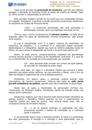 Noções de D. Constitucional 
p/INSS (todos os cargos) 
Profa. Nádia Carolina – Aula 01 
Trata-se do princípio da presunção de inocência, que tem por objetivo 
proteger a liberdade do indivíduo frente ao poder de império do Estado. Cabe 
ao último provar a culpabilidade do primeiro. 
Esse princípio impede a prisão do réu antes que sua condenação transite 
em julgado. Entretanto, é possível a prisão preventiva processual, obedecidos 
os requisitos do Código de Processo Penal. 
LVIII - o civilmente identificado não será submetido a 
identificação criminal, salvo nas hipóteses previstas em lei; 
Tem-se, aqui, norma constitucional de eficácia contida: na falta de lei 
dispondo sobre os casos de identificação criminal excepcional, esta jamais 
seria exigível. 
O que é identificação civil? É a regra: carteira de identidade, de 
motorista, de trabalho... E a criminal? É a impressão digital (processo 
datiloscópico) e a fotográfica. Aposto que você se lembrou daquelas cenas de 
filmes, em que o preso é fotografado de frente e de perfil pela polícia, né? 
Assim, lei pode prever, excepcionalmente, hipóteses de identificação 
criminal mesmo quando o indivíduo já foi identificado civilmente. É o caso da 
Lei no 9034/1995, de combate ao crime organizado, por exemplo. 
LIX - será admitida ação privada nos crimes de ação pública, 
se esta não for intentada no prazo legal; 
Como você sabe, em regra é o Ministério Público que provoca o Poder 
Judiciário nas ações penais públicas, de cujo exercício é titular, com o fim de 
obter do Estado o julgamento de uma pretensão punitiva. 
Entretanto, em alguns casos, o particular poderá exercer essa 
prerrogativa, de maneira excepcional. Trata-se dos casos de ação penal 
privada subsidiária da pública, quando esta não é intentada no prazo legal. 
Nesse tipo de ação, a titularidade 96411120900 
da persecução criminal era, 
inicialmente, do Ministério Público. Entretanto, diante da omissão deste, ela 
passou para o particular! 
Destaca-se, todavia, que não é possível ação penal privada subsidiária da 
pública quando o Ministério Público solicitou ao juiz o arquivamento do 
inquérito policial por falta de provas. Isso porque nesse caso, não se 
caracteriza inércia do Ministério Público. 
LX - a lei só poderá restringir a publicidade dos atos 
processuais quando a defesa da intimidade ou o interesse 
social o exigirem; 
A compreensão desse inciso é bastante simples. A regra é a publicidade 
dos atos processuais. A exceção é a restrição a essa publicidade, que só 
Profa. Nádia Carolina www.estrategiaconcursos.com.br 18 de 92 
 