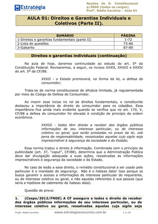 Noções de D. Constitucional 
p/INSS (todos os cargos) 
Profa. Nádia Carolina – Aula 01 
AULA 01: Direitos e Garantias Individuais e 
Coletivos (Parte II). 
SUMÁRIO PÁGINA 
1-Direitos e garantias fundamentais (parte II) 1-72 
2-Lista de questões 73-86 
3-Gabarito 87-89 
Direitos e garantias individuais (continuação) 
Na aula de hoje, daremos continuidade ao estudo do art. 5º da 
Constituição Federal. Revisaremos, a seguir, os incisos XXXII, XXXIII e XXXIV 
do art. 5º da CF/88. 
XXXII - o Estado promoverá, na forma da lei, a defesa do 
consumidor; 
Trata-se de norma constitucional de eficácia limitada, já regulamentada 
por meio do Código de Defesa do Consumidor. 
Ao inserir esse inciso no rol de direitos fundamentais, o constituinte 
destacou a importância do direito do consumidor para os cidadãos. Essa 
importância fica ainda mais evidente quando se verifica que no art. 170, V, 
CF/88 a defesa do consumidor foi elevada à condição de princípio da ordem 
econômica. 
XXXIII - todos têm direito a receber dos órgãos públicos 
informações de seu interesse particular, ou de interesse 
coletivo ou geral, que serão prestadas no prazo da lei, sob 
pena de responsabilidade, ressalvadas aquelas cujo sigilo seja 
imprescindível à segurança da sociedade e do Estado; 
Essa norma traduz o direito à informação. Combinada com o princípio da 
publicidade (art. 37, “caput”, CF/88), 96411120900 
determina que a Administração Pública 
deve dar divulgação adequada a suas ações, ressalvadas as informações 
imprescindíveis à segurança da sociedade e do Estado. 
No caso de lesão a esse direito, o remédio constitucional a ser usado pelo 
particular é o mandado de segurança. Não é o habeas data! Isso porque se 
busca garantir o acesso a informações de interesse particular do requerente, 
ou de interesse coletivo ou geral, e não aquelas referentes à sua pessoa (que 
seria a hipótese de cabimento de habeas data). 
Questão de prova: 
1. (Cespe/2012/FNDE) A CF assegura a todos o direito de receber 
dos órgãos públicos informações de seu interesse particular, ou de 
interesse coletivo ou geral, ressalvadas aquelas cujo sigilo seja 
Profa. Nádia Carolina www.estrategiaconcursos.com.br 1 de 92 
 