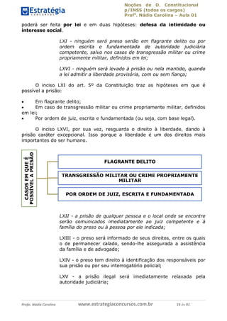 Noções de D. Constitucional 
p/INSS (todos os cargos) 
Profa. Nádia Carolina – Aula 01 
poderá ser feita por lei e em duas hipóteses: defesa da intimidade ou 
interesse social. 
LXI - ninguém será preso senão em flagrante delito ou por 
ordem escrita e fundamentada de autoridade judiciária 
competente, salvo nos casos de transgressão militar ou crime 
propriamente militar, definidos em lei; 
LXVI - ninguém será levado à prisão ou nela mantido, quando 
a lei admitir a liberdade provisória, com ou sem fiança; 
O inciso LXI do art. 5º da Constituição traz as hipóteses em que é 
possível a prisão: 
 Em flagrante delito; 
 Em caso de transgressão militar ou crime propriamente militar, definidos 
em lei; 
 Por ordem de juiz, escrita e fundamentada (ou seja, com base legal). 
O inciso LXVI, por sua vez, resguarda o direito à liberdade, dando à 
prisão caráter excepcional. Isso porque a liberdade é um dos direitos mais 
importantes do ser humano. 
FLAGRANTE DELITO 
TRANSGRESSÃO MILITAR OU CRIME PROPRIAMENTE 
MILITAR 
POR ORDEM DE JUIZ, ESCRITA E FUNDAMENTADA 
LXII - a prisão de qualquer pessoa e o local onde se encontre 
serão comunicados imediatamente ao juiz competente e à 
família do preso ou à pessoa por ele indicada; 
LXIII - o preso será informado de seus direitos, entre os quais 
o de permanecer calado, sendo-lhe assegurada a assistência 
da família e de advogado; 
LXIV - o preso tem direito à identificação dos responsáveis por 
sua prisão ou por seu interrogatório policial; 
LXV - a prisão ilegal será imediatamente relaxada pela 
autoridade judiciária; 
CASOS EM QUE É 
POSSÍVEL A PRISÃO 
96411120900 
Profa. Nádia Carolina www.estrategiaconcursos.com.br 19 de 92 
 
