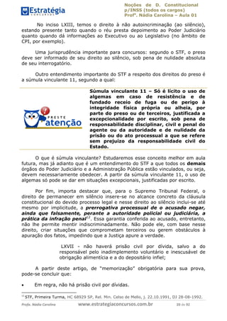 Noções de D. Constitucional 
p/INSS (todos os cargos) 
Profa. Nádia Carolina – Aula 01 
No inciso LXIII, temos o direito à não autoincriminação (ao silêncio), 
estando presente tanto quando o réu presta depoimento ao Poder Judiciário 
quanto quando dá informações ao Executivo ou ao Legislativo (no âmbito de 
CPI, por exemplo). 
Uma jurisprudência importante para concursos: segundo o STF, o preso 
deve ser informado de seu direito ao silêncio, sob pena de nulidade absoluta 
de seu interrogatório. 
Outro entendimento importante do STF a respeito dos direitos do preso é 
a súmula vinculante 11, segundo a qual: 
Súmula vinculante 11 – Só é lícito o uso de 
algemas em caso de resistência e de 
fundado receio de fuga ou de perigo à 
integridade física própria ou alheia, por 
parte do preso ou de terceiros, justificada a 
excepcionalidade por escrito, sob pena de 
responsabilidade disciplinar, civil e penal do 
agente ou da autoridade e de nulidade da 
prisão ou do ato processual a que se refere 
sem prejuízo da responsabilidade civil do 
Estado. 
O que é súmula vinculante? Estudaremos esse conceito melhor em aula 
futura, mas já adianto que é um entendimento do STF a que todos os demais 
órgãos do Poder Judiciário e a Administração Pública estão vinculados, ou seja, 
devem necessariamente obedecer. A partir da súmula vinculante 11, o uso de 
algemas só pode se dar em situações excepcionais, justificadas por escrito. 
Por fim, importa destacar que, para o Supremo Tribunal Federal, o 
direito de permanecer em silêncio insere-se no alcance concreto da cláusula 
constitucional do devido processo legal e nesse direito ao silêncio inclui-se até 
mesmo por implicitude, a prerrogativa processual de o acusado negar, 
ainda que falsamente, perante a autoridade policial ou judiciária, a 
96411120900 
prática da infração penal12. Essa garantia conferida ao acusado, entretanto, 
não lhe permite mentir indiscriminadamente. Não pode ele, com base nesse 
direito, criar situações que comprometam terceiros ou gerem obstáculos à 
apuração dos fatos, impedindo que a Justiça apure a verdade. 
LXVII - não haverá prisão civil por dívida, salvo a do 
responsável pelo inadimplemento voluntário e inescusável de 
obrigação alimentícia e a do depositário infiel; 
A partir deste artigo, de “memorização” obrigatória para sua prova, 
pode-se concluir que: 
 Em regra, não há prisão civil por dívidas. 
12 STF, Primeira Turma, HC 68929 SP, Rel. Min. Celso de Mello, j. 22.10.1991, DJ 28-08-1992. 
Profa. Nádia Carolina www.estrategiaconcursos.com.br 20 de 92 
 