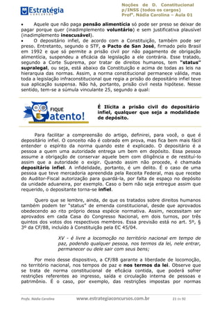 Noções de D. Constitucional 
p/INSS (todos os cargos) 
Profa. Nádia Carolina – Aula 01 
 Aquele que não paga pensão alimentícia só pode ser preso se deixar de 
pagar porque quer (inadimplemento voluntário) e sem justificativa plausível 
(inadimplemento inescusável). 
 O depositário infiel, de acordo com a Constituição, também pode ser 
preso. Entretanto, segundo o STF, o Pacto de San José, firmado pelo Brasil 
em 1992 e que só permite a prisão civil por não pagamento de obrigação 
alimentícia, suspendeu a eficácia da legislação a ele contrária. Esse tratado, 
segundo a Corte Suprema, por tratar de direitos humanos, tem “status” 
supralegal, ou seja, está abaixo da Constituição e acima de todas as leis na 
hierarquia das normas. Assim, a norma constitucional permanece válida, mas 
toda a legislação infraconstitucional que regia a prisão do depositário infiel teve 
sua aplicação suspensa. Não há, portanto, prisão civil nesta hipótese. Nesse 
sentido, tem-se a súmula vinculante 25, segundo a qual: 
É Ilícita a prisão civil do depositário 
infiel, qualquer que seja a modalidade 
de depósito. 
Para facilitar a compreensão do artigo, definirei, para você, o que é 
depositário infiel. O conceito não é cobrado em prova, mas fica bem mais fácil 
entender o espírito da norma quando este é explicado. O depositário é a 
pessoa a quem uma autoridade entrega um bem em depósito. Essa pessoa 
assume a obrigação de conservar aquele bem com diligência e de restituí-lo 
assim que a autoridade o exigir. Quando assim não procede, é chamada 
depositário infiel. A infidelidade, portanto, é um delito. É o caso de uma 
pessoa que teve mercadoria apreendida pela Receita Federal, mas que recebe 
do Auditor-Fiscal autorização para guardá-la, por falta de espaço no depósito 
da unidade aduaneira, por exemplo. Caso o bem não seja entregue assim que 
requerido, o depositante torna-se infiel. 
Quero que se lembre, ainda, de que os tratados sobre direitos humanos 
também podem ter “status” de emenda constitucional, desde que aprovados 
obedecendo ao rito próprio dessa espécie normativa. Assim, necessitam ser 
96411120900 
aprovados em cada Casa do Congresso Nacional, em dois turnos, por três 
quintos dos votos dos respectivos membros. Essa previsão está no art. 5º, § 
3º da CF/88, incluído à Constituição pela EC 45/04. 
XV - é livre a locomoção no território nacional em tempo de 
paz, podendo qualquer pessoa, nos termos da lei, nele entrar, 
permanecer ou dele sair com seus bens; 
Por meio desse dispositivo, a CF/88 garante a liberdade de locomoção, 
no território nacional, nos tempos de paz e nos termos da lei. Observe que 
se trata de norma constitucional de eficácia contida, que poderá sofrer 
restrições referentes ao ingresso, saída e circulação interna de pessoas e 
patrimônio. É o caso, por exemplo, das restrições impostas por normas 
Profa. Nádia Carolina www.estrategiaconcursos.com.br 21 de 92 
 