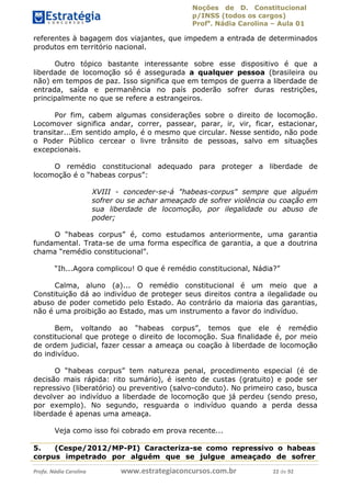 Noções de D. Constitucional 
p/INSS (todos os cargos) 
Profa. Nádia Carolina – Aula 01 
referentes à bagagem dos viajantes, que impedem a entrada de determinados 
produtos em território nacional. 
Outro tópico bastante interessante sobre esse dispositivo é que a 
liberdade de locomoção só é assegurada a qualquer pessoa (brasileira ou 
não) em tempos de paz. Isso significa que em tempos de guerra a liberdade de 
entrada, saída e permanência no país poderão sofrer duras restrições, 
principalmente no que se refere a estrangeiros. 
Por fim, cabem algumas considerações sobre o direito de locomoção. 
Locomover significa andar, correr, passear, parar, ir, vir, ficar, estacionar, 
transitar...Em sentido amplo, é o mesmo que circular. Nesse sentido, não pode 
o Poder Público cercear o livre trânsito de pessoas, salvo em situações 
excepcionais. 
O remédio constitucional adequado para proteger a liberdade de 
locomoção é o “habeas corpus”: 
XVIII - conceder-se-á "habeas-corpus" sempre que alguém 
sofrer ou se achar ameaçado de sofrer violência ou coação em 
sua liberdade de locomoção, por ilegalidade ou abuso de 
poder; 
O “habeas corpus” é, como estudamos anteriormente, uma garantia 
fundamental. Trata-se de uma forma específica de garantia, a que a doutrina 
chama “remédio constitucional”. 
“Ih...Agora complicou! O que é remédio constitucional, Nádia?” 
Calma, aluno (a)... O remédio constitucional é um meio que a 
Constituição dá ao indivíduo de proteger seus direitos contra a ilegalidade ou 
abuso de poder cometido pelo Estado. Ao contrário da maioria das garantias, 
não é uma proibição ao Estado, mas um instrumento a favor do indivíduo. 
Bem, voltando ao “habeas corpus”, temos que ele é remédio 
constitucional que protege o direito de 96411120900 
locomoção. Sua finalidade é, por meio 
de ordem judicial, fazer cessar a ameaça ou coação à liberdade de locomoção 
do indivíduo. 
O “habeas corpus” tem natureza penal, procedimento especial (é de 
decisão mais rápida: rito sumário), é isento de custas (gratuito) e pode ser 
repressivo (liberatório) ou preventivo (salvo-conduto). No primeiro caso, busca 
devolver ao indivíduo a liberdade de locomoção que já perdeu (sendo preso, 
por exemplo). No segundo, resguarda o indivíduo quando a perda dessa 
liberdade é apenas uma ameaça. 
Veja como isso foi cobrado em prova recente... 
5. (Cespe/2012/MP-PI) Caracteriza-se como repressivo o habeas 
corpus impetrado por alguém que se julgue ameaçado de sofrer 
Profa. Nádia Carolina www.estrategiaconcursos.com.br 22 de 92 
 