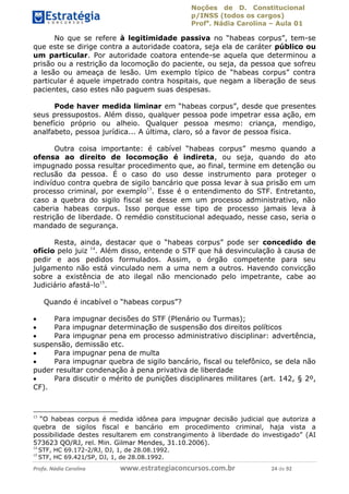 Noções de D. Constitucional 
p/INSS (todos os cargos) 
Profa. Nádia Carolina – Aula 01 
No que se refere à legitimidade passiva no “habeas corpus”, tem-se 
que este se dirige contra a autoridade coatora, seja ela de caráter público ou 
um particular. Por autoridade coatora entende-se aquela que determinou a 
prisão ou a restrição da locomoção do paciente, ou seja, da pessoa que sofreu 
a lesão ou ameaça de lesão. Um exemplo típico de “habeas corpus” contra 
particular é aquele impetrado contra hospitais, que negam a liberação de seus 
pacientes, caso estes não paguem suas despesas. 
Pode haver medida liminar em “habeas corpus”, desde que presentes 
seus pressupostos. Além disso, qualquer pessoa pode impetrar essa ação, em 
benefício próprio ou alheio. Qualquer pessoa mesmo: criança, mendigo, 
analfabeto, pessoa jurídica... A última, claro, só a favor de pessoa física. 
Outra coisa importante: é cabível “habeas corpus” mesmo quando a 
ofensa ao direito de locomoção é indireta, ou seja, quando do ato 
impugnado possa resultar procedimento que, ao final, termine em detenção ou 
reclusão da pessoa. É o caso do uso desse instrumento para proteger o 
indivíduo contra quebra de sigilo bancário que possa levar à sua prisão em um 
processo criminal, por exemplo13. Esse é o entendimento do STF. Entretanto, 
caso a quebra do sigilo fiscal se desse em um processo administrativo, não 
caberia habeas corpus. Isso porque esse tipo de processo jamais leva à 
restrição de liberdade. O remédio constitucional adequado, nesse caso, seria o 
mandado de segurança. 
Resta, ainda, destacar que o “habeas corpus” pode ser concedido de 
ofício pelo juiz 14. Além disso, entende o STF que há desvinculação à causa de 
pedir e aos pedidos formulados. Assim, o órgão competente para seu 
julgamento não está vinculado nem a uma nem a outros. Havendo convicção 
sobre a existência de ato ilegal não mencionado pelo impetrante, cabe ao 
Judiciário afastá-lo15. 
Quando é incabível o “habeas corpus”? 
 Para impugnar decisões do STF (Plenário ou Turmas); 
 Para impugnar determinação de suspensão dos direitos políticos 
 Para impugnar pena em processo 96411120900 
administrativo disciplinar: advertência, 
suspensão, demissão etc. 
 Para impugnar pena de multa 
 Para impugnar quebra de sigilo bancário, fiscal ou telefônico, se dela não 
puder resultar condenação à pena privativa de liberdade 
 Para discutir o mérito de punições disciplinares militares (art. 142, § 2º, 
CF). 
13 “O habeas corpus é medida idônea para impugnar decisão judicial que autoriza a 
quebra de sigilos fiscal e bancário em procedimento criminal, haja vista a 
possibilidade destes resultarem em constrangimento à liberdade do investigado” (AI 
573623 QO/RJ, rel. Min. Gilmar Mendes, 31.10.2006). 
14 STF, HC 69.172-2/RJ, DJ, 1, de 28.08.1992. 
15 STF, HC 69.421/SP, DJ, 1, de 28.08.1992. 
Profa. Nádia Carolina www.estrategiaconcursos.com.br 24 de 92 
 