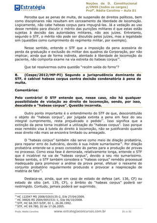 Noções de D. Constitucional 
p/INSS (todos os cargos) 
Profa. Nádia Carolina – Aula 01 
Perceba que as penas de multa, de suspensão de direitos políticos, bem 
como disciplinares não resultam em cerceamento da liberdade de locomoção. 
Logicamente, não cabe habeas corpus para impugná-las. Já a vedação ao uso 
desse remédio para discutir o mérito das punições militares é que estas estão 
sujeitas à decisão das autoridades militares, não aos juízes. Entretanto, 
segundo o STF, o mérito não pode ser discutido pelos juízes, mas a legalidade 
sim (questões como cumprimento do regimento militar, por exemplo). 
Nesse sentido, entende o STF que a imposição da pena acessória de 
perda da graduação e exclusão do militar dos quadros da Corporação, por não 
implicar, ainda que de forma indireta, atentado à liberdade de locomoção do 
paciente, não comporta exame na via estreita do habeas corpus16. 
Que tal resolvermos outra questão “recém saída do forno”? 
8. (Cespe/2012/MP-PI) Segundo a jurisprudência dominante do 
STF, é cabível habeas corpus contra decisão condenatória à pena de 
multa. 
Comentários: 
Pelo contrário! O STF entende que, nesse caso, não há qualquer 
possibilidade de violação ao direito de locomoção, sendo, por isso, 
descabido o “habeas corpus”. Questão incorreta. 
Outro ponto importante é o entendimento do STF de que, desconstituído 
o objeto do “habeas corpus”, por julgada extinta a pena em face do seu 
integral cumprimento, resta prejudicado o pedido17. Isso significa que a 
extinção da pena torna incabível a utilização do “habeas corpus”. Isso porque 
esse remédio visa à tutela do direito à locomoção, não se justificando quando 
esse direito não mais se encontra limitado ou ameaçado. 
O “habeas corpus” também não serve como meio de dilação probatória, 
para reparar erro do Judiciário, devido à sua índole sumaríssima18. Por dilação 
probatória entende-se o prazo concedido às partes para a produção de provas 
no processo. Como essa fase é demorada, 96411120900 
relativamente longa, entende o STF 
que é incabível na via de “habeas corpus”, devido a seu rito sumaríssimo. 
Nesse sentido, o STF também considera o “habeas corpus” remédio processual 
inadequado para promover a análise da prova penal, efetuar o reexame do 
conjunto probatório regularmente produzido e provocar a reapreciação de 
matéria de fato19. 
Destaca-se, ainda, que em caso de estado de defesa (art. 136, CF) ou 
estado de sítio (art. 139, CF), o âmbito do “habeas corpus” poderá ser 
restringido. Contudo, jamais poderá ser suprimido. 
16 HC 122047 MS 2008/0263135-2, DJe 27/04/2009. 
17 HC 34826 RS 2004/0051531-1, DJe 06/10/2008. 
18 STF, HC 68.397-5/DF, DJ 1, 26.06.1992. 
19 STF, HC 69.780, DJ de 17.06.2005. 
Profa. Nádia Carolina www.estrategiaconcursos.com.br 25 de 92 
 