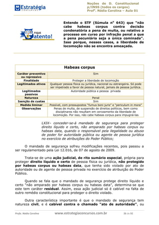 Noções de D. Constitucional 
p/INSS (todos os cargos) 
Profa. Nádia Carolina – Aula 01 
Entende o STF (Súmula no 643) que “não 
cabe habeas corpus contra decisão 
condenatória a pena de multa, ou relativo a 
processo em curso por infração penal a que 
a pena pecuniária seja a única cominada”. 
Isso porque, nesses casos, a liberdade de 
locomoção não se encontra ameaçada. 
Habeas corpus 
Caráter preventivo 
ou repressivo 
Sim 
Finalidade Proteger a liberdade de locomoção 
Legitimados ativos Qualquer pessoa física ou jurídica, nacional ou estrangeira. Só pode 
ser impetrado a favor de pessoa natural, jamais de pessoa jurídica. 
Legitimados 
passivos 
Autoridade pública e pessoa privada 
Natureza Penal 
Isenção de custas Sim 
Medida liminar Possível, com pressupostos “fumus boni juris” e “periculum in mora” 
Observações Penas de multa, de suspensão de direitos políticos, bem como 
disciplinares não resultam em cerceamento da liberdade de 
locomoção. Por isso, não cabe habeas corpus para impugná-las 
LXIX– conceder-se-á mandado de segurança para proteger 
direito líquido e certo, não amparado por habeas corpus ou 
habeas data, quando o responsável pela ilegalidade ou abuso 
de poder for autoridade pública ou agente de pessoa jurídica 
no exercício de atribuições do Poder Público; 
O mandado de segurança sofreu modificações recentes, pois passou a 
ser regulamentado pela Lei 12.016, de 07 de agosto de 2009. 
96411120900 
Trata-se de uma ação judicial, de rito sumário especial, própria para 
proteger direito líquido e certo de pessoa física ou jurídica, não protegido 
por habeas corpus ou habeas data, que tenha sido violado por ato de 
autoridade ou de agente de pessoa privada no exercício de atribuição do Poder 
Público. 
Quando se fala que o mandado de segurança protege direito líquido e 
certo “não amparado por habeas corpus ou habeas data”, determina-se que 
este tem caráter residual. Assim, essa ação judicial só é cabível na falta de 
outro remédio constitucional para proteger o direito violado. 
Outra característica importante é que o mandado de segurança tem 
natureza civil, e é cabível contra o chamado “ato de autoridade”, ou 
Profa. Nádia Carolina www.estrategiaconcursos.com.br 26 de 92 
 