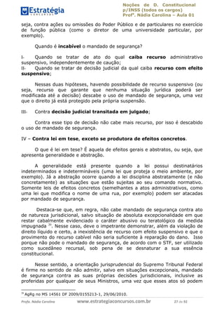 Noções de D. Constitucional 
p/INSS (todos os cargos) 
Profa. Nádia Carolina – Aula 01 
seja, contra ações ou omissões do Poder Público e de particulares no exercício 
de função pública (como o diretor de uma universidade particular, por 
exemplo). 
Quando é incabível o mandado de segurança? 
I- Quando se tratar de ato do qual caiba recurso administrativo 
suspensivo, independentemente de caução; 
II- Quando se tratar de decisão judicial da qual caiba recurso com efeito 
suspensivo; 
Nessas duas hipóteses, havendo possibilidade de recurso suspensivo (ou 
seja, recurso que garante que nenhuma situação jurídica poderá ser 
modificada até a decisão) descabe o uso de mandado de segurança, uma vez 
que o direito já está protegido pela própria suspensão. 
III- Contra decisão judicial transitada em julgado; 
Contra esse tipo de decisão não cabe mais recurso, por isso é descabido 
o uso de mandado de segurança. 
IV – Contra lei em tese, exceto se produtora de efeitos concretos. 
O que é lei em tese? É aquela de efeitos gerais e abstratos, ou seja, que 
apresenta generalidade e abstração. 
A generalidade está presente quando a lei possui destinatários 
indeterminados e indetermináveis (uma lei que proteja o meio ambiente, por 
exemplo). Já a abstração ocorre quando a lei disciplina abstratamente (e não 
concretamente) as situações que estão sujeitas ao seu comando normativo. 
Somente leis de efeitos concretos (semelhantes a atos administrativos, como 
uma lei que modifica o nome de uma rua, por exemplo) podem ser atacadas 
por mandado de segurança. 
Destaca-se que, em regra, não cabe mandado de segurança contra ato 
de natureza jurisdicional, salvo situação 96411120900 
de absoluta excepcionalidade em que 
restar cabalmente evidenciado o caráter abusivo ou teratológico da medida 
impugnada 20. Nesse caso, deve o impetrante demonstrar, além da violação de 
direito líquido e certo, a inexistência de recurso com efeito suspensivo e que o 
provimento do recurso cabível não seria suficiente à reparação do dano. Isso 
porque não pode o mandado de segurança, de acordo com o STF, ser utilizado 
como sucedâneo recursal, sob pena de se desnaturar a sua essência 
constitucional. 
Nesse sentido, a orientação jurisprudencial do Supremo Tribunal Federal 
é firme no sentido de não admitir, salvo em situações excepcionais, mandado 
de segurança contra as suas próprias decisões jurisdicionais, inclusive as 
proferidas por qualquer de seus Ministros, uma vez que esses atos só podem 
20 AgRg no MS 14561 DF 2009/0155213-1, 29/06/2010. 
Profa. Nádia Carolina www.estrategiaconcursos.com.br 27 de 92 
 