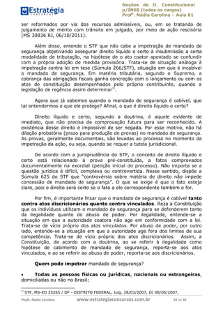 Noções de D. Constitucional 
p/INSS (todos os cargos) 
Profa. Nádia Carolina – Aula 01 
ser reformados por via dos recursos admissíveis, ou, em se tratando de 
julgamento de mérito com trânsito em julgado, por meio de ação rescisória 
(MS 30836 RJ, 06/10/2011). 
Além disso, entende o STF que não cabe a impetração de mandado de 
segurança objetivando assegurar direito líquido e certo à insubmissão a certa 
modalidade de tributação, na hipótese de o ato coator apontado se confundir 
com a própria adoção de medida provisória. Trata-se de situação análoga à 
impetração contra lei em tese (Súmula 266/STF), situação em que é incabível 
o mandado de segurança. Em matéria tributária, segundo o Supremo, a 
cobrança das obrigações fiscais ganha concreção com o lançamento ou com os 
atos de constituição desempenhados pelo próprio contribuinte, quando a 
legislação de regência assim determinar21. 
Agora que já sabemos quando o mandado de segurança é cabível, que 
tal entendermos o que ele protege? Afinal, o que é direito líquido e certo? 
Direito líquido e certo, segundo a doutrina, é aquele evidente de 
imediato, que não precisa de comprovação futura para ser reconhecido. A 
existência desse direito é impossível de ser negada. Por esse motivo, não há 
dilação probatória (prazo para produção de provas) no mandado de segurança. 
As provas, geralmente documentais, são levadas ao processo no momento da 
impetração da ação, ou seja, quando se requer a tutela jurisdicional. 
De acordo com a jurisprudência do STF, o conceito de direito líquido e 
certo está relacionado á prova pré-constituída, a fatos comprovados 
documentalmente na exordial (petição inicial do processo). Não importa se a 
questão jurídica é difícil, complexa ou controvertida. Nesse sentido, dispõe a 
Súmula 625 do STF que “controvérsia sobre matéria de direito não impede 
concessão de mandado de segurança”. O que se exige é que o fato esteja 
claro, pois o direito será certo se o fato a ele correspondente também o for. 
Por fim, é importante frisar que o mandado de segurança é cabível tanto 
contra atos discricionários quanto contra vinculados. Reza a Constituição 
que os indivíduos utilizam o mandado de segurança para se defenderem tanto 
da ilegalidade quanto do abuso de 96411120900 
poder. Por ilegalidade, entende-se a 
situação em que a autoridade coatora não age em conformidade com a lei. 
Trata-se de vício próprio dos atos vinculados. Por abuso de poder, por outro 
lado, entende-se a situação em que a autoridade age fora dos limites de sua 
competência. Trata-se de vício próprio dos atos discricionários. Assim, a 
Constituição, de acordo com a doutrina, ao se referir à ilegalidade como 
hipótese de cabimento de mandado de segurança, reporta-se aos atos 
vinculados, e ao se referir ao abuso de poder, reporta-se aos discricionários. 
Quem pode impetrar mandado de segurança? 
 Todas as pessoas físicas ou jurídicas, nacionais ou estrangeiras, 
domiciliadas ou não no Brasil; 
21 STF, MS-ED 25265 / DF - DISTRITO FEDERAL, Julg. 28/03/2007, DJ 08/06/2007. 
Profa. Nádia Carolina www.estrategiaconcursos.com.br 28 de 92 
 