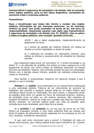 Noções de D. Constitucional 
p/INSS (todos os cargos) 
Profa. Nádia Carolina – Aula 01 
imprescindível à segurança da sociedade e do Estado, não se incluindo 
entre órgãos públicos, para os fins desse dispositivo, sociedades de 
economia mista e empresas públicas. 
Comentários: 
Reza a Constituição que todos têm direito a receber dos órgãos 
públicos informações de seu interesse particular, ou de interesse 
coletivo ou geral, que serão prestadas no prazo da lei, sob pena de 
responsabilidade, ressalvadas aquelas cujo sigilo seja imprescindível 
à segurança da sociedade e do Estado (art. 5º, XXXIII). Isso se aplica 
a todos os órgãos públicos, sem exceção. Questão incorreta. 
XXXIV – são a todos assegurados, independentemente do 
pagamento de taxas: 
a) o direito de petição aos Poderes Públicos em defesa de 
direitos ou contra ilegalidade ou abuso de poder; 
b) a obtenção de certidões em repartições públicas, para 
defesa de direitos e esclarecimento de situações de interesse 
pessoal; 
Esse dispositivo legal prevê, em sua alínea “a”, o direito de petição e, na 
alínea “b”, o de obtenção de certidões. Em ambos os casos, assegura-se o não 
pagamento de taxas, por serem ambas as hipóteses essenciais ao próprio 
exercício da cidadania. Todavia, não confunda isenção de taxa com gratuidade. 
Mesmo com a isenção desses tributos, poderão ser cobrados emolumentos, 
custas ou honorários. 
Para facilitar a compreensão, traduzirei em palavras simples o que é 
petição e o que é certidão. 
Petição é um pedido, uma reclamação ou um requerimento endereçado 
a uma autoridade pública. Trata-se de um instrumento de exercício da 
cidadania, que permite a qualquer 96411120900 
pessoa dirigir-se ao Poder Público para 
reivindicar algum direito ou informação. Por esse motivo, o impetrante (autor 
da petição) pode fazer um pedido em favor de interesses próprios, coletivos, 
da sociedade como um todo, ou, até mesmo, terceiros. Não necessita de 
qualquer formalismo: apenas se exige que o pedido seja feito por documento 
escrito. Exemplo: um servidor público pode, por meio de petição, pedir 
remoção para outra localidade, para tratar de sua saúde. 
Já a certidão é um atestado ou um ato que dá prova de um fato. 
Dentro da linguagem jurídica, é uma cópia autêntica feita por pessoa que 
tenha fé pública, de documento escrito registrado em um processo ou em um 
livro. Exemplo: certidão de nascimento. 
O que você deve memorizar para a prova? A finalidade de cada um 
desses instrumentos, que a banca poderá trocar para confundi-lo (a). Lembre- 
Profa. Nádia Carolina www.estrategiaconcursos.com.br 2 de 92 
 
