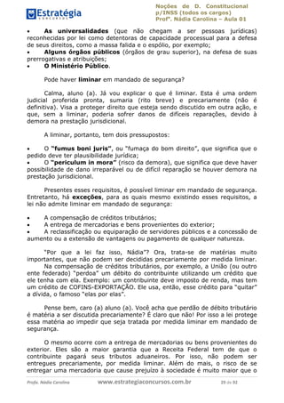 Noções de D. Constitucional 
p/INSS (todos os cargos) 
Profa. Nádia Carolina – Aula 01 
 As universalidades (que não chegam a ser pessoas jurídicas) 
reconhecidas por lei como detentoras de capacidade processual para a defesa 
de seus direitos, como a massa falida e o espólio, por exemplo; 
 Alguns órgãos públicos (órgãos de grau superior), na defesa de suas 
prerrogativas e atribuições; 
 O Ministério Público. 
Pode haver liminar em mandado de segurança? 
Calma, aluno (a). Já vou explicar o que é liminar. Esta é uma ordem 
judicial proferida pronta, sumaria (rito breve) e precariamente (não é 
definitiva). Visa a proteger direito que esteja sendo discutido em outra ação, e 
que, sem a liminar, poderia sofrer danos de difíceis reparações, devido à 
demora na prestação jurisdicional. 
A liminar, portanto, tem dois pressupostos: 
 O “fumus boni juris”, ou “fumaça do bom direito”, que significa que o 
pedido deve ter plausibilidade jurídica; 
 O “periculum in mora” (risco da demora), que significa que deve haver 
possibilidade de dano irreparável ou de difícil reparação se houver demora na 
prestação jurisdicional. 
Presentes esses requisitos, é possível liminar em mandado de segurança. 
Entretanto, há exceções, para as quais mesmo existindo esses requisitos, a 
lei não admite liminar em mandado de segurança: 
 A compensação de créditos tributários; 
 A entrega de mercadorias e bens provenientes do exterior; 
 A reclassificação ou equiparação de servidores públicos e a concessão de 
aumento ou a extensão de vantagens ou pagamento de qualquer natureza. 
“Por que a lei faz isso, Nádia”? Ora, trata-se de matérias muito 
importantes, que não podem ser decididas precariamente por medida liminar. 
Na compensação de créditos tributários, por exemplo, a União (ou outro 
ente federado) “perdoa” um débito do 96411120900 
contribuinte utilizando um crédito que 
ele tenha com ela. Exemplo: um contribuinte deve imposto de renda, mas tem 
um crédito de COFINS-EXPORTAÇÃO. Ele usa, então, esse crédito para “quitar” 
a dívida, o famoso “elas por elas”. 
Pense bem, caro (a) aluno (a). Você acha que perdão de débito tributário 
é matéria a ser discutida precariamente? É claro que não! Por isso a lei protege 
essa matéria ao impedir que seja tratada por medida liminar em mandado de 
segurança. 
O mesmo ocorre com a entrega de mercadorias ou bens provenientes do 
exterior. Eles são a maior garantia que a Receita Federal tem de que o 
contribuinte pagará seus tributos aduaneiros. Por isso, não podem ser 
entregues precariamente, por medida liminar. Além do mais, o risco de se 
entregar uma mercadoria que cause prejuízo à sociedade é muito maior que o 
Profa. Nádia Carolina www.estrategiaconcursos.com.br 29 de 92 
 
