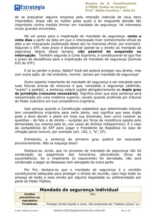 Noções de D. Constitucional 
p/INSS (todos os cargos) 
Profa. Nádia Carolina – Aula 01 
de se prejudicar alguma empresa pela retenção indevida de seus bens 
importados. Essas são as razões pelas quais a lei resguarda decisão tão 
importante contra medida liminar em mandado de segurança: há interesses 
muito grandes envolvidos. 
Há um prazo para a impetração do mandado de segurança: cento e 
vinte dias a partir da data em que o interessado tiver conhecimento oficial do 
dato a ser impugnado (publicação desse ato na imprensa oficial, por exemplo). 
Segundo o STF, esse prazo é decadencial (perde-se o direito ao mandado de 
segurança depois desse tempo), não passível de suspensão ou 
interrupção. Também segundo a Corte Suprema, é constitucional lei que fixe 
o prazo de decadência para a impetração de mandado de segurança (Súmula 
632 do STF). 
E se eu perder o prazo, Nádia? Você até poderá proteger seu direito, mas 
com outra ação, de rito ordinário, normal. Jamais por mandado de segurança! 
Outro aspecto importante do mandado de segurança a ser estudado para 
suas futuras provas de concurso é que, concedida a segurança (deferido, 
“aceito” o pedido), a sentença estará sujeita obrigatoriamente ao duplo grau 
de jurisdição (reexame necessário). Significa dizer que essa sentença será 
reexaminada em uma instância superior, exceto quando proferida por tribunal 
do Poder Judiciário em sua competência originária. 
Isso porque quando a Constituição estabelece que determinado tribunal 
tem competência originária para certo pleito, isso significa que esse órgão 
pode e deve decidir o pleito em toda sua dimensão, bem como resolver as 
questões - de fato e de direito - surgidas por força da resistência oposta pelo 
demandado (ou mesmo pela lei, nos casos de direitos indisponíveis). É o caso 
da competência do STF para julgar o Presidente da República no caso de 
infração penal comum, por exemplo (art. 102, I, “b”, CF). 
Entretanto, a sentença de primeiro grau poderá ser executada 
provisoriamente. Não se esqueça disso! 
Destaca-se, ainda, que no processo 96411120900 
de mandado de segurança não há 
condenação ao pagamento dos honorários advocatícios (ônus de 
sucumbência). Se o impetrante (o requerente) for derrotado, não será 
condenado a pagar as despesas com advogado da outra parte. 
Por fim, destaca-se que o mandado de segurança é o remédio 
constitucional adequado para proteger o direito de reunião, caso haja lesão ou 
ameaça de lesão a esse direito por alguma ilegalidade ou arbitrariedade por 
parte do Poder Público. 
Mandado de segurança individual 
Caráter 
preventivo ou 
repressivo 
Sim 
Finalidade Proteger direito líquído e certo, não amparado por “habeas corpus” ou 
Profa. Nádia Carolina www.estrategiaconcursos.com.br 30 de 92 
 