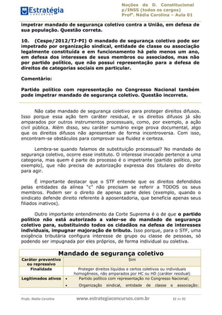Noções de D. Constitucional 
p/INSS (todos os cargos) 
Profa. Nádia Carolina – Aula 01 
impetrar mandado de segurança coletivo contra a União, em defesa de 
sua população. Questão correta. 
10. (Cespe/2012/TJ-PI) O mandado de segurança coletivo pode ser 
impetrado por organização sindical, entidade de classe ou associação 
legalmente constituída e em funcionamento há pelo menos um ano, 
em defesa dos interesses de seus membros ou associados, mas não 
por partido político, que não possui representação para a defesa de 
direitos de categorias sociais em particular. 
Comentário: 
Partido político com representação no Congresso Nacional também 
pode impetrar mandado de segurança coletivo. Questão incorreta. 
Não cabe mandado de segurança coletivo para proteger direitos difusos. 
Isso porque essa ação tem caráter residual, e os direitos difusos já são 
amparados por outros instrumentos processuais, como, por exemplo, a ação 
civil pública. Além disso, seu caráter sumário exige prova documental, algo 
que os direitos difusos não apresentam de forma incontroversa. Com isso, 
encontram-se obstáculos para comprovar sua fluidez e certeza. 
Lembra-se quando falamos de substituição processual? No mandado de 
segurança coletivo, ocorre esse instituto. O interesse invocado pertence a uma 
categoria, mas quem é parte do processo é o impetrante (partido político, por 
exemplo), que não precisa de autorização expressa dos titulares do direito 
para agir. 
É importante destacar que o STF entende que os direitos defendidos 
pelas entidades da alínea “c” não precisam se referir a TODOS os seus 
membros. Podem ser o direito de apenas parte deles (exemplo, quando o 
sindicato defende direito referente à aposentadoria, que beneficia apenas seus 
filiados inativos). 
Outro importante entendimento 96411120900 
da Corte Suprema é o de que o partido 
político não está autorizado a valer-se do mandado de segurança 
coletivo para, substituindo todos os cidadãos na defesa de interesses 
individuais, impugnar majoração de tributo. Isso porque, para o STF, uma 
exigência tributária configura interesse de grupo ou classe de pessoas, só 
podendo ser impugnada por eles próprios, de forma individual ou coletiva. 
Mandado de segurança coletivo 
Caráter preventivo 
ou repressivo 
Sim 
Finalidade Proteger direitos líquídos e certos coletivos ou individuais 
homogêneos, não amparados por HC ou HD (caráter residual) 
Legitimados ativos  Partido político com representação no Congresso Nacional; 
 Organização sindical, entidade de classe e associação: 
Profa. Nádia Carolina www.estrategiaconcursos.com.br 32 de 92 
 