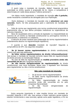 Noções de D. Constitucional 
p/INSS (todos os cargos) 
Profa. Nádia Carolina – Aula 01 
E quem julga o mandado de injunção, Nádia? Depende de qual 
autoridade se omitiu quanto à proposição da lei. Assim, a competência é 
determinada em razão dessa pessoa (“ratione personae”). 
Um tópico muito importante: o mandado de injunção não é gratuito, 
sendo necessária a assistência de advogado para sua impetração. 
Outro destaque: o mandado de injunção visa a solucionar um caso 
concreto. Assim, há três pressupostos para o cabimento de mandado de 
injunção: 
 Falta de norma que regulamente uma norma constitucional programática 
propriamente dita ou que defina princípios institutivos ou organizativos de 
natureza impositiva; 
 Nexo de causalidade entre a omissão do legislador e a impossibilidade de 
exercício de um direito ou liberdade constitucional ou prerrogativa inerente à 
nacionalidade, à soberania e à cidadania; 
 O decurso de prazo razoável para elaboração da norma regulamentadora 
(retardamento abusivo na regulamentação legislativa). 
E quando é que descabe mandado de injunção? Segundo a 
jurisprudência do STF, nas seguintes situações: 
 Se já houver norma regulamentadora do direito constitucional, 
mesmo que esta seja defeituosa; 
 Se faltar norma regulamentadora de direito infraconstitucional. 
Isso porque o mandado de injunção somente repara falta de regulamentação 
de direito previsto na Constituição Federal; 
 No caso de falta de regulamentação de medida provisória ainda não 
convertida em lei pelo Congresso Nacional; 
 Se não houver obrigatoriedade de regulamentação do direito 
constitucional, mas mera faculdade. Nesse caso, o legislador tem liberdade 
para regulamentar ou não a norma constitucional. 
Não cabe mandado de injunção: 
96411120900 
 Se já houver norma regulamentadora 
 Se faltar norma regulamentadora de direito 
infraconstitucional 
 Se faltar regulamentação de medida 
provisória ainda não convertida em lei pelo 
Congresso Nacionalidade 
 Se não houver obrigatoriedade de 
regulamentação 
Outra pergunta importante é: cabe medida liminar em mandado de 
injunção? Segundo o STF, não. Isso porque o Poder Judiciário jamais poderia 
resolver liminarmente o caso concreto, agindo como poder legislativo, a fim de 
Profa. Nádia Carolina www.estrategiaconcursos.com.br 34 de 92 
 