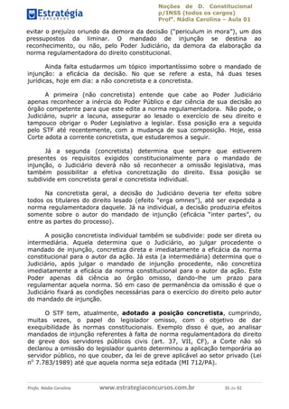 Noções de D. Constitucional 
p/INSS (todos os cargos) 
Profa. Nádia Carolina – Aula 01 
evitar o prejuízo oriundo da demora da decisão (“periculum in mora”), um dos 
pressupostos da liminar. O mandado de injunção se destina ao 
reconhecimento, ou não, pelo Poder Judiciário, da demora da elaboração da 
norma regulamentadora do direito constitucional. 
Ainda falta estudarmos um tópico importantíssimo sobre o mandado de 
injunção: a eficácia da decisão. No que se refere a esta, há duas teses 
jurídicas, hoje em dia: a não concretista e a concretista. 
A primeira (não concretista) entende que cabe ao Poder Judiciário 
apenas reconhecer a inércia do Poder Público e dar ciência de sua decisão ao 
órgão competente para que este edite a norma regulamentadora. Não pode, o 
Judiciário, suprir a lacuna, assegurar ao lesado o exercício de seu direito e 
tampouco obrigar o Poder Legislativo a legislar. Essa posição era a seguida 
pelo STF até recentemente, com a mudança de sua composição. Hoje, essa 
Corte adota a corrente concretista, que estudaremos a seguir. 
Já a segunda (concretista) determina que sempre que estiverem 
presentes os requisitos exigidos constitucionalmente para o mandado de 
injunção, o Judiciário deverá não só reconhecer a omissão legislativa, mas 
também possibilitar a efetiva concretização do direito. Essa posição se 
subdivide em concretista geral e concretista individual. 
Na concretista geral, a decisão do Judiciário deveria ter efeito sobre 
todos os titulares do direito lesado (efeito “erga omnes”), até ser expedida a 
norma regulamentadora daquele. Já na individual, a decisão produziria efeitos 
somente sobre o autor do mandado de injunção (eficácia “inter partes”, ou 
entre as partes do processo). 
A posição concretista individual também se subdivide: pode ser direta ou 
intermediária. Aquela determina que o Judiciário, ao julgar procedente o 
mandado de injunção, concretiza direta e imediatamente a eficácia da norma 
constitucional para o autor da ação. Já esta (a intermediária) determina que o 
Judiciário, após julgar o mandado de injunção procedente, não concretiza 
imediatamente a eficácia da norma constitucional para o autor da ação. Este 
Poder apenas dá ciência ao órgão 96411120900 
omisso, dando-lhe um prazo para 
regulamentar aquela norma. Só em caso de permanência da omissão é que o 
Judiciário fixará as condições necessárias para o exercício do direito pelo autor 
do mandado de injunção. 
O STF tem, atualmente, adotado a posição concretista, cumprindo, 
muitas vezes, o papel do legislador omisso, com o objetivo de dar 
exequibilidade às normas constitucionais. Exemplo disso é que, ao analisar 
mandados de injunção referentes à falta de norma regulamentadora do direito 
de greve dos servidores públicos civis (art. 37, VII, CF), a Corte não só 
declarou a omissão do legislador quanto determinou a aplicação temporária ao 
servidor público, no que couber, da lei de greve aplicável ao setor privado (Lei 
no 7.783/1989) até que aquela norma seja editada (MI 712/PA). 
Profa. Nádia Carolina www.estrategiaconcursos.com.br 35 de 92 
 