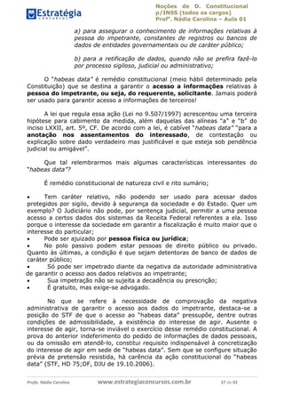 Noções de D. Constitucional 
p/INSS (todos os cargos) 
Profa. Nádia Carolina – Aula 01 
a) para assegurar o conhecimento de informações relativas à 
pessoa do impetrante, constantes de registros ou bancos de 
dados de entidades governamentais ou de caráter público; 
b) para a retificação de dados, quando não se prefira fazê-lo 
por processo sigiloso, judicial ou administrativo; 
O “habeas data” é remédio constitucional (meio hábil determinado pela 
Constituição) que se destina a garantir o acesso a informações relativas à 
pessoa do impetrante, ou seja, do requerente, solicitante. Jamais poderá 
ser usado para garantir acesso a informações de terceiros! 
A lei que regula essa ação (Lei no 9.507/1997) acrescentou uma terceira 
hipótese para cabimento da medida, além daquelas das alíneas “a” e “b” do 
inciso LXXII, art. 5º, CF. De acordo com a lei, é cabível “habeas data” “para a 
anotação nos assentamentos do interessado, de contestação ou 
explicação sobre dado verdadeiro mas justificável e que esteja sob pendência 
judicial ou amigável”. 
Que tal relembrarmos mais algumas características interessantes do 
“habeas data”? 
É remédio constitucional de natureza civil e rito sumário; 
 Tem caráter relativo, não podendo ser usado para acessar dados 
protegidos por sigilo, devido à segurança da sociedade e do Estado. Quer um 
exemplo? O Judiciário não pode, por sentença judicial, permitir a uma pessoa 
acesso a certos dados dos sistemas da Receita Federal referentes a ela. Isso 
porque o interesse da sociedade em garantir a fiscalização é muito maior que o 
interesse do particular; 
 Pode ser ajuizado por pessoa física ou jurídica; 
 No polo passivo podem estar pessoas de direito público ou privado. 
Quanto às últimas, a condição é que sejam detentoras de banco de dados de 
caráter público; 
 Só pode ser impetrado diante da negativa da autoridade administrativa 
de garantir o acesso aos dados relativos 96411120900 
ao impetrante; 
 Sua impetração não se sujeita a decadência ou prescrição; 
 É gratuito, mas exige-se advogado. 
No que se refere à necessidade de comprovação da negativa 
administrativa de garantir o acesso aos dados do impetrante, destaca-se a 
posição do STF de que o acesso ao “habeas data” pressupõe, dentre outras 
condições de admissibilidade, a existência do interesse de agir. Ausente o 
interesse de agir, torna-se inviável o exercício desse remédio constitucional. A 
prova do anterior indeferimento do pedido de informações de dados pessoais, 
ou da omissão em atendê-lo, constitui requisito indispensável à concretização 
do interesse de agir em sede de “habeas data”. Sem que se configure situação 
prévia de pretensão resistida, há carência da ação constitucional do “habeas 
data” (STF, HD 75;DF, DJU de 19.10.2006). 
Profa. Nádia Carolina www.estrategiaconcursos.com.br 37 de 92 
 
