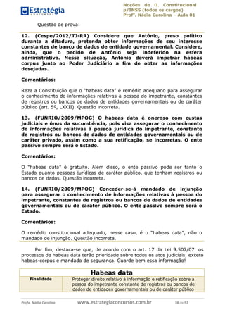 Noções de D. Constitucional 
p/INSS (todos os cargos) 
Profa. Nádia Carolina – Aula 01 
Questão de prova: 
12. (Cespe/2012/TJ-RR) Considere que Antônio, preso político 
durante a ditadura, pretenda obter informações de seu interesse 
constantes de banco de dados de entidade governamental. Considere, 
ainda, que o pedido de Antônio seja indeferido na esfera 
administrativa. Nessa situação, Antônio deverá impetrar habeas 
corpus junto ao Poder Judiciário a fim de obter as informações 
desejadas. 
Comentários: 
Reza a Constituição que o “habeas data” é remédio adequado para assegurar 
o conhecimento de informações relativas à pessoa do impetrante, constantes 
de registros ou bancos de dados de entidades governamentais ou de caráter 
público (art. 5º, LXXII). Questão incorreta. 
13. (FUNRIO/2009/MPOG) O habeas data é oneroso com custas 
judiciais e ônus da sucumbência, pois visa assegurar o conhecimento 
de informações relativas à pessoa jurídica do impetrante, constante 
de registros ou bancos de dados de entidades governamentais ou de 
caráter privado, assim como a sua retificação, se incorretas. O ente 
passivo sempre será o Estado. 
Comentários: 
O “habeas data” é gratuito. Além disso, o ente passivo pode ser tanto o 
Estado quanto pessoas jurídicas de caráter público, que tenham registros ou 
bancos de dados. Questão incorreta. 
14. (FUNRIO/2009/MPOG) Conceder-se-á mandado de injunção 
para assegurar o conhecimento de informações relativas à pessoa do 
impetrante, constantes de registros ou bancos de dados de entidades 
governamentais ou de caráter público. O ente passivo sempre será o 
Estado. 
96411120900 
Comentários: 
O remédio constitucional adequado, nesse caso, é o “habeas data”, não o 
mandado de injunção. Questão incorreta. 
Por fim, destaca-se que, de acordo com o art. 17 da Lei 9.507/07, os 
processos de habeas data terão prioridade sobre todos os atos judiciais, exceto 
habeas-corpus e mandado de segurança. Guarde bem essa informação! 
Habeas data 
Finalidade Proteger direito relativo à informação e retificação sobre a 
pessoa do impetrante constante de registros ou bancos de 
dados de entidades governamentais ou de caráter público 
Profa. Nádia Carolina www.estrategiaconcursos.com.br 38 de 92 
 
