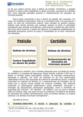 Noções de D. Constitucional 
p/INSS (todos os cargos) 
Profa. Nádia Carolina – Aula 01 
se de que ambos servem para a defesa de direitos. Entretanto, a petição 
também é usada contra ilegalidade ou abuso de poder, enquanto as certidões 
têm como segunda aplicação possível o esclarecimento de situações de 
interesse pessoal. 
Outro ponto importante é que o direito de petição não necessita, em 
regra, de assistência advocatícia. Esta só é necessária caso a lei processual o 
exija, no caso de controvérsia judicial. Essa exceção se justifica porque, 
embora esse direito permita que qualquer pessoa se dirija à autoridade 
competente para solicitar providências, comunicando a prática de atos ilícitos, 
não serve para exonerar o sujeito de observar as exigências estabelecidas na 
legislação processual, dentre as quais a necessidade de se fazer representar 
por advogado. 
Petição 
Defesa de direitos 
Contra ilegalidade 
ou abuso de poder 
Certidão 
Defesa de direitos 
Esclarecimento de 
situações de 
interesse pessoal 
Destaca-se, também, que o remédio adequado para a proteção do direito 
de certidão é o mandado de segurança. Nesse sentido, entende o STF que “o 
direito à certidão traduz prerrogativa jurídica, de extração constitucional, 
destinada a viabilizar, em favor do indivíduo ou de uma determinada 
coletividade (como a dos segurados do sistema de previdência social), a defesa 
(individual ou coletiva) de direitos ou o esclarecimento de situações, de tal 
modo que a injusta recusa estatal em fornecer certidões, não obstante 
presentes os pressupostos legitimadores dessa pretensão, autorizará a 
utilização de instrumentos processuais adequados, como o mandado de 
segurança (RT 222/447 - RT 294/454 - RF 230/83, v.g.) ou como a própria 
ação civil pública, esta, nos casos em que se configurar a existência de direitos 
ou interesses de caráter transindividual, como os direitos difusos, os direitos 
coletivos e os direitos individuais homogêneos”1. 
Questão de prova: 
96411120900 
2. (FUNRIO/2009/PRF) O direito à obtenção de certidão é 
1 RE STF 472.489/RS, Rel. Min. Celso de Mello, 13.11.2007. 
Profa. Nádia Carolina www.estrategiaconcursos.com.br 3 de 92 
 