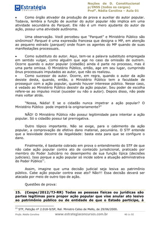 Noções de D. Constitucional 
p/INSS (todos os cargos) 
Profa. Nádia Carolina – Aula 01 
 Como órgão ativador da produção de prova e auxiliar do autor popular. 
Todavia, lembra a função de auxiliar do autor popular não implica em uma 
atividade secundária do Parquet. Ele não é um mero ajudante do autor da 
ação, possui uma atividade autônoma. 
Uma observação. Você percebeu que “Parquet” e Ministério Público são 
sinônimos? Parquet é uma expressão francesa que designa o MP, em atenção 
ao pequeno estrado (parquet) onde ficam os agentes do MP quando de suas 
manifestações processuais. 
 Como substituto do autor. Aqui, tem-se a palavra substituto empregada 
em sentido vulgar, como alguém que age no caso da omissão de outrem. 
Ocorre quando o autor popular (cidadão) ainda é parte no processo, mas é 
uma parte omissa. O Ministério Público, então, age em seu lugar, cumprindo 
ônus processuais imputados ao autor, que não os realizou. 
 Como sucessor do autor. Ocorre, em regra, quando o autor da ação 
desiste desta, quando, então, o Ministério Público tem a faculdade de 
prosseguir com a ação popular, quando houver interesse público. Nesse caso, 
é vedado ao Ministério Público desistir da ação popular. Seu poder de escolha 
refere-se ao impulso inicial (suceder ou não o autor). Depois disso, não pode 
mais voltar atrás. 
“Nossa, Nádia! E se o cidadão nunca impetrar a ação popular? O 
Ministério Público pode impetrá-la originariamente?” 
NÃO! O Ministério Público não possui legitimidade para intentar a ação 
popular. Só o cidadão possui tal prerrogativa. 
Outro tópico importante. Não se exige, para o cabimento da ação 
popular, a comprovação de efetivo dano material, pecuniário. O STF entende 
que a lesividade decorre da ilegalidade: basta esta para que se configure o 
dano. 
Finalmente, é bastante cobrado em prova o entendimento do STF de que 
não cabe ação popular contra ato de conteúdo jurisdicional, praticado por 
membro do Poder Judiciário no desempenho 96411120900 
de sua função típica (decisões 
judiciais). Isso porque a ação popular só incide sobre a atuação administrativa 
do Poder Público23. 
Assim, imagine que uma decisão judicial seja lesiva ao patrimônio 
público. Cabe ação popular contra esse ato? Não!!! Essa decisão deverá ser 
atacada por meio de outro tipo de ação. 
Questões de prova: 
15. (Cespe/2012/TJ-RR) Todas as pessoas físicas ou jurídicas são 
partes legítimas para propor ação popular que vise anular ato lesivo 
ao patrimônio público ou de entidade de que o Estado participe, à 
23 STF, Petição nº 2.018-9/SP, Rel. Ministro Celso de Mello, de 29/06/2000. 
Profa. Nádia Carolina www.estrategiaconcursos.com.br 40 de 92 
 