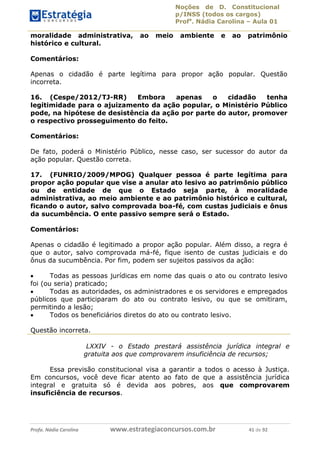Noções de D. Constitucional 
p/INSS (todos os cargos) 
Profa. Nádia Carolina – Aula 01 
moralidade administrativa, ao meio ambiente e ao patrimônio 
histórico e cultural. 
Comentários: 
Apenas o cidadão é parte legítima para propor ação popular. Questão 
incorreta. 
16. (Cespe/2012/TJ-RR) Embora apenas o cidadão tenha 
legitimidade para o ajuizamento da ação popular, o Ministério Público 
pode, na hipótese de desistência da ação por parte do autor, promover 
o respectivo prosseguimento do feito. 
Comentários: 
De fato, poderá o Ministério Público, nesse caso, ser sucessor do autor da 
ação popular. Questão correta. 
17. (FUNRIO/2009/MPOG) Qualquer pessoa é parte legítima para 
propor ação popular que vise a anular ato lesivo ao patrimônio público 
ou de entidade de que o Estado seja parte, à moralidade 
administrativa, ao meio ambiente e ao patrimônio histórico e cultural, 
ficando o autor, salvo comprovada boa-fé, com custas judiciais e ônus 
da sucumbência. O ente passivo sempre será o Estado. 
Comentários: 
Apenas o cidadão é legitimado a propor ação popular. Além disso, a regra é 
que o autor, salvo comprovada má-fé, fique isento de custas judiciais e do 
ônus da sucumbência. Por fim, podem ser sujeitos passivos da ação: 
 Todas as pessoas jurídicas em nome das quais o ato ou contrato lesivo 
foi (ou seria) praticado; 
 Todas as autoridades, os administradores e os servidores e empregados 
públicos que participaram do ato ou contrato lesivo, ou que se omitiram, 
permitindo a lesão; 
96411120900 
 Todos os beneficiários diretos do ato ou contrato lesivo. 
Questão incorreta. 
LXXIV - o Estado prestará assistência jurídica integral e 
gratuita aos que comprovarem insuficiência de recursos; 
Essa previsão constitucional visa a garantir a todos o acesso à Justiça. 
Em concursos, você deve ficar atento ao fato de que a assistência jurídica 
integral e gratuita só é devida aos pobres, aos que comprovarem 
insuficiência de recursos. 
Profa. Nádia Carolina www.estrategiaconcursos.com.br 41 de 92 
 