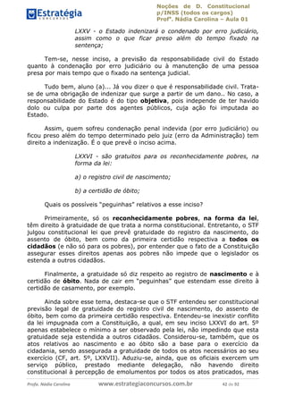 Noções de D. Constitucional 
p/INSS (todos os cargos) 
Profa. Nádia Carolina – Aula 01 
LXXV - o Estado indenizará o condenado por erro judiciário, 
assim como o que ficar preso além do tempo fixado na 
sentença; 
Tem-se, nesse inciso, a previsão da responsabilidade civil do Estado 
quanto à condenação por erro judiciário ou à manutenção de uma pessoa 
presa por mais tempo que o fixado na sentença judicial. 
Tudo bem, aluno (a)... Já vou dizer o que é responsabilidade civil. Trata-se 
de uma obrigação de indenizar que surge a partir de um dano.. No caso, a 
responsabilidade do Estado é do tipo objetiva, pois independe de ter havido 
dolo ou culpa por parte dos agentes públicos, cuja ação foi imputada ao 
Estado. 
Assim, quem sofreu condenação penal indevida (por erro judiciário) ou 
ficou preso além do tempo determinado pelo juiz (erro da Administração) tem 
direito a indenização. É o que prevê o inciso acima. 
LXXVI - são gratuitos para os reconhecidamente pobres, na 
forma da lei: 
a) o registro civil de nascimento; 
b) a certidão de óbito; 
Quais os possíveis “peguinhas” relativos a esse inciso? 
Primeiramente, só os reconhecidamente pobres, na forma da lei, 
têm direito à gratuidade de que trata a norma constitucional. Entretanto, o STF 
julgou constitucional lei que prevê gratuidade do registro da nascimento, do 
assento de óbito, bem como da primeira certidão respectiva a todos os 
cidadãos (e não só para os pobres), por entender que o fato de a Constituição 
assegurar esses direitos apenas aos pobres não impede que o legislador os 
estenda a outros cidadãos. 
Finalmente, a gratuidade só diz 96411120900 
respeito ao registro de nascimento e à 
certidão de óbito. Nada de cair em “peguinhas” que estendam esse direito à 
certidão de casamento, por exemplo. 
Ainda sobre esse tema, destaca-se que o STF entendeu ser constitucional 
previsão legal de gratuidade do registro civil de nascimento, do assento de 
óbito, bem como da primeira certidão respectiva. Entendeu-se inexistir conflito 
da lei impugnada com a Constituição, a qual, em seu inciso LXXVI do art. 5º 
apenas estabelece o mínimo a ser observado pela lei, não impedindo que esta 
gratuidade seja estendida a outros cidadãos. Considerou-se, também, que os 
atos relativos ao nascimento e ao óbito são a base para o exercício da 
cidadania, sendo assegurada a gratuidade de todos os atos necessários ao seu 
exercício (CF, art. 5º, LXXVII). Aduziu-se, ainda, que os oficiais exercem um 
serviço público, prestado mediante delegação, não havendo direito 
constitucional à percepção de emolumentos por todos os atos praticados, mas 
Profa. Nádia Carolina www.estrategiaconcursos.com.br 42 de 92 
 