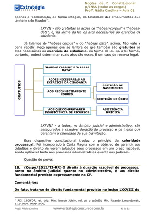 Noções de D. Constitucional 
p/INSS (todos os cargos) 
Profa. Nádia Carolina – Aula 01 
apenas o recebimento, de forma integral, da totalidade dos emolumentos que 
tenham sido fixados24. 
LXXVII - são gratuitas as ações de "habeas-corpus" e "habeas-data", 
e, na forma da lei, os atos necessários ao exercício da 
cidadania. 
Já falamos do “habeas corpus” e do “habeas data”, acima. Não vale a 
pena repetir. Peço apenas que se lembre de que também são gratuitos os 
atos necessários ao exercício da cidadania, na forma da lei. Só a lei formal, 
portanto, poderá determinar quais atos são esses. É um caso de reserva legal. 
“HABEAS CORPUS” E “HABEAS 
DATA” 
AÇÕES NECESSÁRIAS AO 
EXERCÍCIO DA CIDADANIA 
AOS RECONHECIDAMENTE 
POBRES 
CERTIDÃO DE 
NASCIMENTO 
CERTIDÃO DE ÓBITO 
AOS QUE COMPROVAREM 
INSUFICIÊNCIA DE RECURSOS 
ASSISTÊNCIA 
JURÍDICA 
LXXVIII - a todos, no âmbito judicial e administrativo, são 
assegurados a razoável duração do processo e os meios que 
garantam a celeridade de sua tramitação. 
Esse dispositivo constitucional traduz o princípio da celeridade 
GRATUITOS 
processual. Foi incorporado à Carta Magna com o objetivo de garantir aos 
cidadãos o direito de verem julgados seus processos em um prazo razoável, 
sendo aplicável tanto aos processos administrativos quanto aos judiciais. 
Questão de prova: 
96411120900 
18. (Cespe/2012/TJ-RR) O direito à duração razoável de processos, 
tanto no âmbito judicial quanto no administrativo, é um direito 
fundamental previsto expressamente na CF. 
Comentários: 
De fato, trata-se de direito fundamental previsto no inciso LXXVIII do 
24 ADI 1800/DF, rel. orig. Min. Nelson Jobim, rel. p/ o acórdão Min. Ricardo Lewandowski, 
11.6.2007. (ADI-1800) 
Profa. Nádia Carolina www.estrategiaconcursos.com.br 43 de 92 
 