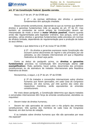 Noções de D. Constitucional 
p/INSS (todos os cargos) 
Profa. Nádia Carolina – Aula 01 
art. 5º da Constituição Federal. Questão correta. 
Reza o § 1º do art. 5º da CF/88 que: 
§ 1º - As normas definidoras dos direitos e garantias 
fundamentais têm aplicação imediata. 
Desse comando constitucional, depreende-se que as normas que definem 
direitos e garantias fundamentais (não só aquelas do art. 5º da CF, mas 
também as constantes de outros artigos da Constituição) devem ser 
interpretadas de modo a terem a maior eficácia possível, mesmo quando 
ainda não regulamentadas pelo legislador ordinário. Isso porque, como você 
percebeu, vários direitos e garantias fundamentais estão previstos em normas 
de eficácia limitada, dependendo de regulamentação para a produção de todos 
os seus efeitos. 
Vejamos o que determina o § 2º do inciso 5º da CF/88: 
§ 2º - Os direitos e garantias expressos nesta Constituição não 
excluem outros decorrentes do regime e dos princípios por ela 
adotados, ou dos tratados internacionais em que a República 
Federativa do Brasil seja parte. 
Como se deduz do parágrafo acima, os direitos e garantias 
fundamentais previstos na Constituição têm enumeração aberta (rol 
exemplificativo). Pode, portanto, haver outros, decorrentes dos princípios 
constitucionais ou da assinatura de tratados internacionais pela República 
Federativa do Brasil. 
Revisaremos, a seguir, o § 3º do art. 5º da CF/88: 
§ 3º Os tratados e convenções internacionais sobre direitos 
humanos que forem aprovados, em cada Casa do Congresso 
Nacional, em dois turnos, por três quintos dos votos dos 
respectivos membros, serão equivalentes às emendas 
constitucionais. 
96411120900 
Por meio desse parágrafo, a Constituição determina que alguns tratados 
e convenções internacionais têm força de emenda constitucional, atendidos os 
requisitos: 
 Devem tratar de direitos humanos; 
 Devem ter sido aprovados de acordo com o rito próprio das emendas 
constitucionais: três quintos dos membros de cada Casa do Congresso 
Nacional, em dois turnos de votação. 
E os tratados sobre direitos humanos que não são aprovados por esse 
rito especial? 
Profa. Nádia Carolina www.estrategiaconcursos.com.br 44 de 92 
 
