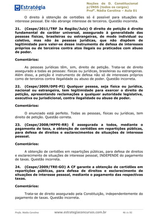 Noções de D. Constitucional 
p/INSS (todos os cargos) 
Profa. Nádia Carolina – Aula 01 
O direito à obtenção de certidões só é possível para situações de 
interesse pessoal. Ele não abrange interesse de terceiros. Questão incorreta. 
21. (Cespe/2011/TRF 3a Região/Juiz) O direito de petição é direito 
fundamental de caráter universal, assegurado à generalidade das 
pessoas físicas, brasileiras ou estrangeiras, de modo individual ou 
coletivo, mas não às pessoas jurídicas, que não dispõem de 
legitimidade para valer-se desse instrumento de defesa de interesses 
próprios ou de terceiros contra atos ilegais ou praticados com abuso 
de poder. 
Comentários: 
As pessoas jurídicas têm, sim, direito de petição. Trata-se de direito 
assegurado a todas as pessoas: físicas ou jurídicas, brasileiras ou estrangeiras. 
Além disso, a petição é instrumento de defesa não só de interesses próprios 
como de terceiros contra ilegalidade ou abuso de poder. Questão incorreta. 
22. (Cespe/2009/DPE-PI) Qualquer pessoa, seja física ou jurídica, 
nacional ou estrangeira, tem legitimidade para exercer o direito de 
petição, apresentando reclamações a qualquer autoridade legislativa, 
executiva ou jurisdicional, contra ilegalidade ou abuso de poder. 
Comentários: 
O enunciado está perfeito. Todas as pessoas, físicas ou jurídicas, tem 
direito de petição. Questão correta. 
23. (Cespe/2008/MPPE-RR) É assegurada a todos, mediante o 
pagamento de taxa, a obtenção de certidões em repartições públicas, 
para defesa de direitos e esclarecimentos de situações de interesse 
pessoal. 
Comentários: 
A obtenção de certidões em repartições 96411120900 
públicas, para defesa de direitos 
e esclarecimento de situações de interesse pessoal, INDEPENDE do pagamento 
de taxas. Questão incorreta. 
24. (Cespe/2009/TRE-GO) A CF garante a obtenção de certidões em 
repartições públicas, para defesa de direitos e esclarecimento de 
situações de interesse pessoal, mediante o pagamento das respectivas 
taxas. 
Comentários: 
Trata-se de direito assegurado pela Constituição, independentemente do 
pagamento de taxas. Questão incorreta. 
Profa. Nádia Carolina www.estrategiaconcursos.com.br 46 de 92 
 