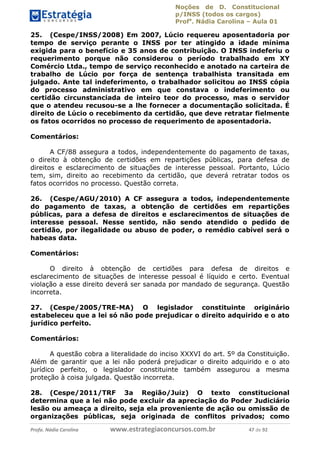 Noções de D. Constitucional 
p/INSS (todos os cargos) 
Profa. Nádia Carolina – Aula 01 
25. (Cespe/INSS/2008) Em 2007, Lúcio requereu aposentadoria por 
tempo de serviço perante o INSS por ter atingido a idade mínima 
exigida para o benefício e 35 anos de contribuição. O INSS indeferiu o 
requerimento porque não considerou o período trabalhado em XY 
Comércio Ltda., tempo de serviço reconhecido e anotado na carteira de 
trabalho de Lúcio por força de sentença trabalhista transitada em 
julgado. Ante tal indeferimento, o trabalhador solicitou ao INSS cópia 
do processo administrativo em que constava o indeferimento ou 
certidão circunstanciada de inteiro teor do processo, mas o servidor 
que o atendeu recusou-se a lhe fornecer a documentação solicitada. É 
direito de Lúcio o recebimento da certidão, que deve retratar fielmente 
os fatos ocorridos no processo de requerimento de aposentadoria. 
Comentários: 
A CF/88 assegura a todos, independentemente do pagamento de taxas, 
o direito à obtenção de certidões em repartições públicas, para defesa de 
direitos e esclarecimento de situações de interesse pessoal. Portanto, Lúcio 
tem, sim, direito ao recebimento da certidão, que deverá retratar todos os 
fatos ocorridos no processo. Questão correta. 
26. (Cespe/AGU/2010) A CF assegura a todos, independentemente 
do pagamento de taxas, a obtenção de certidões em repartições 
públicas, para a defesa de direitos e esclarecimentos de situações de 
interesse pessoal. Nesse sentido, não sendo atendido o pedido de 
certidão, por ilegalidade ou abuso de poder, o remédio cabível será o 
habeas data. 
Comentários: 
O direito à obtenção de certidões para defesa de direitos e 
esclarecimento de situações de interesse pessoal é líquido e certo. Eventual 
violação a esse direito deverá ser sanada por mandado de segurança. Questão 
incorreta. 
27. (Cespe/2005/TRE-MA) O 96411120900 
legislador constituinte originário 
estabeleceu que a lei só não pode prejudicar o direito adquirido e o ato 
jurídico perfeito. 
Comentários: 
A questão cobra a literalidade do inciso XXXVI do art. 5º da Constituição. 
Além de garantir que a lei não poderá prejudicar o direito adquirido e o ato 
jurídico perfeito, o legislador constituinte também assegurou a mesma 
proteção à coisa julgada. Questão incorreta. 
28. (Cespe/2011/TRF 3a Região/Juiz) O texto constitucional 
determina que a lei não pode excluir da apreciação do Poder Judiciário 
lesão ou ameaça a direito, seja ela proveniente de ação ou omissão de 
organizações públicas, seja originada de conflitos privados; como 
Profa. Nádia Carolina www.estrategiaconcursos.com.br 47 de 92 
 