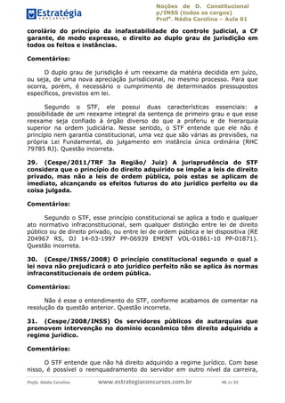 Noções de D. Constitucional 
p/INSS (todos os cargos) 
Profa. Nádia Carolina – Aula 01 
corolário do princípio da inafastabilidade do controle judicial, a CF 
garante, de modo expresso, o direito ao duplo grau de jurisdição em 
todos os feitos e instâncias. 
Comentários: 
O duplo grau de jurisdição é um reexame da matéria decidida em juízo, 
ou seja, de uma nova apreciação jurisdicional, no mesmo processo. Para que 
ocorra, porém, é necessário o cumprimento de determinados pressupostos 
específicos, previstos em lei. 
Segundo o STF, ele possui duas características essenciais: a 
possibilidade de um reexame integral da sentença de primeiro grau e que esse 
reexame seja confiado à órgão diverso do que a proferiu e de hierarquia 
superior na ordem judiciária. Nesse sentido, o STF entende que ele não é 
princípio nem garantia constitucional, uma vez que são várias as previsões, na 
própria Lei Fundamental, do julgamento em instância única ordinária (RHC 
79785 RJ). Questão incorreta. 
29. (Cespe/2011/TRF 3a Região/ Juiz) A jurisprudência do STF 
considera que o princípio do direito adquirido se impõe a leis de direito 
privado, mas não a leis de ordem pública, pois estas se aplicam de 
imediato, alcançando os efeitos futuros do ato jurídico perfeito ou da 
coisa julgada. 
Comentários: 
Segundo o STF, esse princípio constitucional se aplica a todo e qualquer 
ato normativo infraconstitucional, sem qualquer distinção entre lei de direito 
público ou de direito privado, ou entre lei de ordem pública e lei dispositiva (RE 
204967 RS, DJ 14-03-1997 PP-06939 EMENT VOL-01861-10 PP-01871). 
Questão incorreta. 
30. (Cespe/INSS/2008) O princípio constitucional segundo o qual a 
lei nova não prejudicará o ato jurídico perfeito não se aplica às normas 
infraconstitucionais de ordem pública. 
96411120900 
Comentários: 
Não é esse o entendimento do STF, conforme acabamos de comentar na 
resolução da questão anterior. Questão incorreta. 
31. (Cespe/2008/INSS) Os servidores públicos de autarquias que 
promovem intervenção no domínio econômico têm direito adquirido a 
regime jurídico. 
Comentários: 
O STF entende que não há direito adquirido a regime jurídico. Com base 
nisso, é possível o reenquadramento do servidor em outro nível da carreira, 
Profa. Nádia Carolina www.estrategiaconcursos.com.br 48 de 92 
 