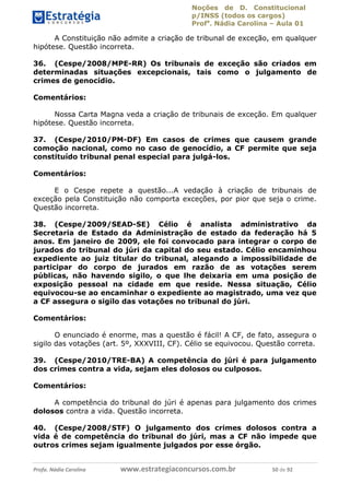 Noções de D. Constitucional 
p/INSS (todos os cargos) 
Profa. Nádia Carolina – Aula 01 
A Constituição não admite a criação de tribunal de exceção, em qualquer 
hipótese. Questão incorreta. 
36. (Cespe/2008/MPE-RR) Os tribunais de exceção são criados em 
determinadas situações excepcionais, tais como o julgamento de 
crimes de genocídio. 
Comentários: 
Nossa Carta Magna veda a criação de tribunais de exceção. Em qualquer 
hipótese. Questão incorreta. 
37. (Cespe/2010/PM-DF) Em casos de crimes que causem grande 
comoção nacional, como no caso de genocídio, a CF permite que seja 
constituído tribunal penal especial para julgá-los. 
Comentários: 
E o Cespe repete a questão...A vedação à criação de tribunais de 
exceção pela Constituição não comporta exceções, por pior que seja o crime. 
Questão incorreta. 
38. (Cespe/2009/SEAD-SE) Célio é analista administrativo da 
Secretaria de Estado da Administração de estado da federação há 5 
anos. Em janeiro de 2009, ele foi convocado para integrar o corpo de 
jurados do tribunal do júri da capital do seu estado. Célio encaminhou 
expediente ao juiz titular do tribunal, alegando a impossibilidade de 
participar do corpo de jurados em razão de as votações serem 
públicas, não havendo sigilo, o que lhe deixaria em uma posição de 
exposição pessoal na cidade em que reside. Nessa situação, Célio 
equivocou-se ao encaminhar o expediente ao magistrado, uma vez que 
a CF assegura o sigilo das votações no tribunal do júri. 
Comentários: 
O enunciado é enorme, mas a questão 96411120900 
é fácil! A CF, de fato, assegura o 
sigilo das votações (art. 5º, XXXVIII, CF). Célio se equivocou. Questão correta. 
39. (Cespe/2010/TRE-BA) A competência do júri é para julgamento 
dos crimes contra a vida, sejam eles dolosos ou culposos. 
Comentários: 
A competência do tribunal do júri é apenas para julgamento dos crimes 
dolosos contra a vida. Questão incorreta. 
40. (Cespe/2008/STF) O julgamento dos crimes dolosos contra a 
vida é de competência do tribunal do júri, mas a CF não impede que 
outros crimes sejam igualmente julgados por esse órgão. 
Profa. Nádia Carolina www.estrategiaconcursos.com.br 50 de 92 
 