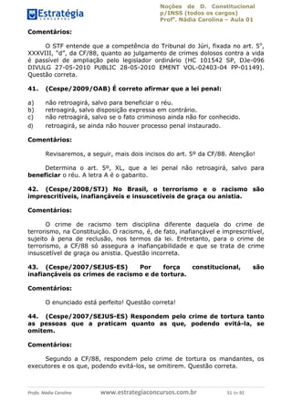 Noções de D. Constitucional 
p/INSS (todos os cargos) 
Profa. Nádia Carolina – Aula 01 
Comentários: 
O STF entende que a competência do Tribunal do Júri, fixada no art. 5o, 
XXXVIII, “d”, da CF/88, quanto ao julgamento de crimes dolosos contra a vida 
é passível de ampliação pelo legislador ordinário (HC 101542 SP, DJe-096 
DIVULG 27-05-2010 PUBLIC 28-05-2010 EMENT VOL-02403-04 PP-01149). 
Questão correta. 
41. (Cespe/2009/OAB) É correto afirmar que a lei penal: 
a) não retroagirá, salvo para beneficiar o réu. 
b) retroagirá, salvo disposição expressa em contrário. 
c) não retroagirá, salvo se o fato criminoso ainda não for conhecido. 
d) retroagirá, se ainda não houver processo penal instaurado. 
Comentários: 
Revisaremos, a seguir, mais dois incisos do art. 5º da CF/88. Atenção! 
Determina o art. 5º, XL, que a lei penal não retroagirá, salvo para 
beneficiar o réu. A letra A é o gabarito. 
42. (Cespe/2008/STJ) No Brasil, o terrorismo e o racismo são 
imprescritíveis, inafiançáveis e insuscetíveis de graça ou anistia. 
Comentários: 
O crime de racismo tem disciplina diferente daquela do crime de 
terrorismo, na Constituição. O racismo, é, de fato, inafiançável e imprescritível, 
sujeito à pena de reclusão, nos termos da lei. Entretanto, para o crime de 
terrorismo, a CF/88 só assegura a inafiançabilidade e que se trata de crime 
insuscetível de graça ou anistia. Questão incorreta. 
43. (Cespe/2007/SEJUS-ES) Por força constitucional, são 
inafiançáveis os crimes de racismo e de tortura. 
96411120900 
Comentários: 
O enunciado está perfeito! Questão correta! 
44. (Cespe/2007/SEJUS-ES) Respondem pelo crime de tortura tanto 
as pessoas que a praticam quanto as que, podendo evitá-la, se 
omitem. 
Comentários: 
Segundo a CF/88, respondem pelo crime de tortura os mandantes, os 
executores e os que, podendo evitá-los, se omitirem. Questão correta. 
Profa. Nádia Carolina www.estrategiaconcursos.com.br 51 de 92 
 