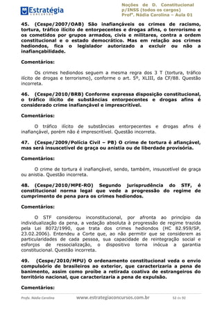 Noções de D. Constitucional 
p/INSS (todos os cargos) 
Profa. Nádia Carolina – Aula 01 
45. (Cespe/2007/OAB) São inafiançáveis os crimes de racismo, 
tortura, tráfico ilícito de entorpecentes e drogas afins, o terrorismo e 
os cometidos por grupos armados, civis e militares, contra a ordem 
constitucional e o estado democrático. Mas em relação aos crimes 
hediondos, fica o legislador autorizado a excluir ou não a 
inafiançabilidade. 
Comentários: 
Os crimes hediondos seguem a mesma regra dos 3 T (tortura, tráfico 
ilícito de drogas e terrorismo), conforme o art. 5º, XLIII, da CF/88. Questão 
incorreta. 
46. (Cespe/2010/BRB) Conforme expressa disposição constitucional, 
o tráfico ilícito de substâncias entorpecentes e drogas afins é 
considerado crime inafiançável e imprescritível. 
Comentários: 
O tráfico ilícito de substâncias entorpecentes e drogas afins é 
inafiançável, porém não é imprescritível. Questão incorreta. 
47. (Cespe/2009/Polícia Civil – PB) O crime de tortura é afiançável, 
mas será insuscetível de graça ou anistia ou de liberdade provisória. 
Comentários: 
O crime de tortura é inafiançável, sendo, também, insuscetível de graça 
ou anistia. Questão incorreta. 
48. (Cespe/2010/MPE-RO) Segundo jurisprudência do STF, é 
constitucional norma legal que vede a progressão do regime de 
cumprimento de pena para os crimes hediondos. 
Comentários: 
96411120900 
O STF considerou inconstitucional, por afronta ao princípio da 
individualização da pena, a vedação absoluta à progressão de regime trazida 
pela Lei 8072/1990, que trata dos crimes hediondos (HC 82.959/SP, 
23.02.2006). Entendeu a Corte que, ao não permitir que se considerem as 
particularidades de cada pessoa, sua capacidade de reintegração social e 
esforços de ressocialização, o dispositivo torna inócua a garantia 
constitucional. Questão incorreta. 
49. (Cespe/2010/MPU) O ordenamento constitucional veda o envio 
compulsório de brasileiros ao exterior, que caracterizaria a pena de 
banimento, assim como proíbe a retirada coativa de estrangeiros do 
território nacional, que caracterizaria a pena de expulsão. 
Comentários: 
Profa. Nádia Carolina www.estrategiaconcursos.com.br 52 de 92 
 