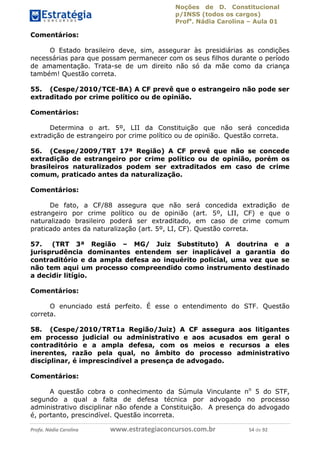 Noções de D. Constitucional 
p/INSS (todos os cargos) 
Profa. Nádia Carolina – Aula 01 
Comentários: 
O Estado brasileiro deve, sim, assegurar às presidiárias as condições 
necessárias para que possam permanecer com os seus filhos durante o período 
de amamentação. Trata-se de um direito não só da mãe como da criança 
também! Questão correta. 
55. (Cespe/2010/TCE-BA) A CF prevê que o estrangeiro não pode ser 
extraditado por crime político ou de opinião. 
Comentários: 
Determina o art. 5º, LII da Constituição que não será concedida 
extradição de estrangeiro por crime político ou de opinião. Questão correta. 
56. (Cespe/2009/TRT 17ª Região) A CF prevê que não se concede 
extradição de estrangeiro por crime político ou de opinião, porém os 
brasileiros naturalizados podem ser extraditados em caso de crime 
comum, praticado antes da naturalização. 
Comentários: 
De fato, a CF/88 assegura que não será concedida extradição de 
estrangeiro por crime político ou de opinião (art. 5º, LII, CF) e que o 
naturalizado brasileiro poderá ser extraditado, em caso de crime comum 
praticado antes da naturalização (art. 5º, LI, CF). Questão correta. 
57. (TRT 3ª Região – MG/ Juiz Substituto) A doutrina e a 
jurisprudência dominantes entendem ser inaplicável a garantia do 
contraditório e da ampla defesa ao inquérito policial, uma vez que se 
não tem aqui um processo compreendido como instrumento destinado 
a decidir litígio. 
Comentários: 
O enunciado está perfeito. É 96411120900 
esse o entendimento do STF. Questão 
correta. 
58. (Cespe/2010/TRT1a Região/Juiz) A CF assegura aos litigantes 
em processo judicial ou administrativo e aos acusados em geral o 
contraditório e a ampla defesa, com os meios e recursos a eles 
inerentes, razão pela qual, no âmbito do processo administrativo 
disciplinar, é imprescindível a presença de advogado. 
Comentários: 
A questão cobra o conhecimento da Súmula Vinculante no 5 do STF, 
segundo a qual a falta de defesa técnica por advogado no processo 
administrativo disciplinar não ofende a Constituição. A presença do advogado 
é, portanto, prescindível. Questão incorreta. 
Profa. Nádia Carolina www.estrategiaconcursos.com.br 54 de 92 
 