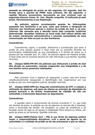 Noções de D. Constitucional 
p/INSS (todos os cargos) 
Profa. Nádia Carolina – Aula 01 
passada ao advogado do preso no dia seguinte. Em seguida, Joel foi 
levado para o quartel da PMDF mais próximo. No dia seguinte, o 
capitão Oliveira encaminhou documento ao juiz criminal com os 
seguintes dizeres: Exmo. Sr. Juiz. Missão cumprida. O traficante já está 
preso. Permanecemos à sua disposição. 
Os policiais agiram corretamente quanto às informações 
passadas aos familiares e ao juiz, visto que tinham a obrigação de 
informar aos familiares apenas o motivo da prisão de Joel e, ao juiz, 
informar tão somente que a decisão havia sido cumprida conforme 
determinado. Questões relativas ao local onde Joel estava detido são 
de ordem meramente administrativa e inexiste necessidade de essa 
comunicação ser feita ao juiz ou aos familiares. 
Comentários: 
Comentemos, agora, a questão. Determina a Constituição que tanto a 
prisão de uma pessoa quanto o local onde ela se encontre deverão ser 
comunicados imediatamente ao juiz competente e à família do preso ou à 
pessoa por ele indicada (art. 5º, LXII). Os policiais agiram de maneira errada. 
O local onde Joel se encontra deveria ter sido informado a sua família. Questão 
incorreta. 
66. (Cespe/2009/PM-DF) Os policiais que efetuaram a prisão de Joel 
têm direito ao anonimato, visando resguardar sua integridade e a de 
sua família contra possíveis retaliações. 
Comentários: 
Pelo contrário! Com o objetivo de resguardar o preso, este tem direito 
constitucionalmente assegurado à identificação dos responsáveis por sua 
prisão ou por seu interrogatório policial. Questão incorreta. 
67. (Cespe/2009/DPE-AL) Segundo entendimento do STF, é vedada a 
utilização de algemas, sob pena de ofensa ao princípio da dignidade da 
pessoa humana e do direito fundamental 96411120900 
do cidadão de não ser 
submetido a tratamento desumano ou degradante. 
Comentários: 
A questão cobra o conhecimento da súmula vinculante no 11, que trata 
dos direitos do preso. A vedação ao uso de algemas na súmula não é absoluta, 
como o enunciado faz pensar. Há exceções: os casos de resistência e de 
fundado receio de fuga ou de perigo à integridade física própria ou alheia, por 
parte do preso ou de terceiros. Questão incorreta. 
68. (Cespe/2009/Polícia Civil – PB) O uso ilícito de algemas poderá 
impor a responsabilidade disciplinar, civil e penal do agente ou da 
autoridade e a nulidade da prisão ou do ato processual a que se refere. 
Profa. Nádia Carolina www.estrategiaconcursos.com.br 57 de 92 
 