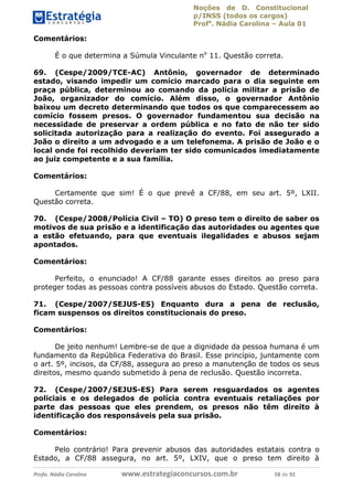 Noções de D. Constitucional 
p/INSS (todos os cargos) 
Profa. Nádia Carolina – Aula 01 
Comentários: 
É o que determina a Súmula Vinculante no 11. Questão correta. 
69. (Cespe/2009/TCE-AC) Antônio, governador de determinado 
estado, visando impedir um comício marcado para o dia seguinte em 
praça pública, determinou ao comando da polícia militar a prisão de 
João, organizador do comício. Além disso, o governador Antônio 
baixou um decreto determinando que todos os que comparecessem ao 
comício fossem presos. O governador fundamentou sua decisão na 
necessidade de preservar a ordem pública e no fato de não ter sido 
solicitada autorização para a realização do evento. Foi assegurado a 
João o direito a um advogado e a um telefonema. A prisão de João e o 
local onde foi recolhido deveriam ter sido comunicados imediatamente 
ao juiz competente e a sua família. 
Comentários: 
Certamente que sim! É o que prevê a CF/88, em seu art. 5º, LXII. 
Questão correta. 
70. (Cespe/2008/Polícia Civil – TO) O preso tem o direito de saber os 
motivos de sua prisão e a identificação das autoridades ou agentes que 
a estão efetuando, para que eventuais ilegalidades e abusos sejam 
apontados. 
Comentários: 
Perfeito, o enunciado! A CF/88 garante esses direitos ao preso para 
proteger todas as pessoas contra possíveis abusos do Estado. Questão correta. 
71. (Cespe/2007/SEJUS-ES) Enquanto dura a pena de reclusão, 
ficam suspensos os direitos constitucionais do preso. 
Comentários: 
96411120900 
De jeito nenhum! Lembre-se de que a dignidade da pessoa humana é um 
fundamento da República Federativa do Brasil. Esse princípio, juntamente com 
o art. 5º, incisos, da CF/88, assegura ao preso a manutenção de todos os seus 
direitos, mesmo quando submetido à pena de reclusão. Questão incorreta. 
72. (Cespe/2007/SEJUS-ES) Para serem resguardados os agentes 
policiais e os delegados de polícia contra eventuais retaliações por 
parte das pessoas que eles prendem, os presos não têm direito à 
identificação dos responsáveis pela sua prisão. 
Comentários: 
Pelo contrário! Para prevenir abusos das autoridades estatais contra o 
Estado, a CF/88 assegura, no art. 5º, LXIV, que o preso tem direito à 
Profa. Nádia Carolina www.estrategiaconcursos.com.br 58 de 92 
 