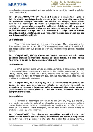 Noções de D. Constitucional 
p/INSS (todos os cargos) 
Profa. Nádia Carolina – Aula 01 
identificação dos responsáveis por sua prisão ou por seu interrogatório policial. 
Questão incorreta. 
73. (Cespe/2009/TRT 17ª Região) Diante dos requisitos legais, o 
juiz de direito de determinada comarca decretou a prisão preventiva 
do vereador Galego, suspeito de tráfico de drogas, bem como 
autorizou a realização de busca e apreensão em sua residência. A 
polícia, de posse dos mandados judiciais, dirigiu-se até a câmara 
municipal, não logrando êxito em encontrar o vereador. Às 20 h, a 
polícia localizou Galego em sua residência. Galego tem o direito 
constitucional à identificação dos responsáveis por sua prisão ou por 
seu interrogatório policial. 
Comentários: 
Veja como esse tema é recorrente em provas. Mais uma vez: a Lei 
Fundamental garante, no art. 5º, LXIV, que o preso tem direito à identificação 
dos responsáveis por sua prisão ou por seu interrogatório policial. Questão 
correta. 
74. (Cespe/2003/TJ-DF) Carlos foi preso, acusado de não estar 
pagando pensão alimentícia devida às suas filhas. Se não houve 
flagrante, a prisão de Carlos será considerada ilegal. 
Comentários: 
A CF/88 admite, como vimos, excepcionalmente, a prisão civil, no caso 
de inadimplemento voluntário e inescusável de pensão alimentícia (art. 5º, 
LXVII). Assim, essa prisão será legal, mesmo que não haja flagrante. Até 
porque esse é o tipo de infração em que, por sua natureza, não cabe falar-se 
em flagrante. Questão incorreta. 
75. (Cespe/2011/TRF 2a Região/Juiz) A liberdade de locomoção em 
tempo de paz, que engloba, em relação ao território nacional, as 
situações de acesso e ingresso, saída e permanência, assim como a 
possibilidade de deslocamento, 96411120900 
constitui direito absoluto, que não 
comporta limitações. 
Comentários: 
A liberdade de locomoção em tempo de paz (art. 5º, XV), que engloba, 
em relação ao território nacional, as situações de acesso e ingresso, saída e 
permanência, assim como a possibilidade de deslocamento, não é direito 
absoluto. Ela poderá sofrer restrições, sendo uma norma constitucional de 
eficácia contida. Questão incorreta. 
76. (Cespe/2000) Os chamados remédios constitucionais, ou 
remédios do direito constitucional, constituem em meios à disposição 
do indivíduo para provocar a atuação das autoridades competentes, 
Profa. Nádia Carolina www.estrategiaconcursos.com.br 59 de 92 
 