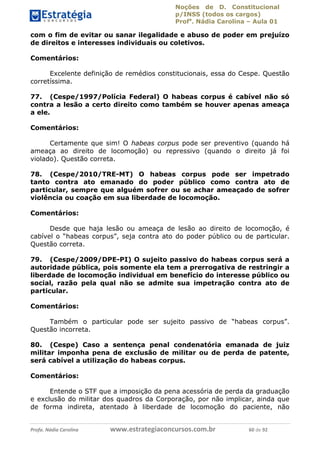 Noções de D. Constitucional 
p/INSS (todos os cargos) 
Profa. Nádia Carolina – Aula 01 
com o fim de evitar ou sanar ilegalidade e abuso de poder em prejuízo 
de direitos e interesses individuais ou coletivos. 
Comentários: 
Excelente definição de remédios constitucionais, essa do Cespe. Questão 
corretíssima. 
77. (Cespe/1997/Polícia Federal) O habeas corpus é cabível não só 
contra a lesão a certo direito como também se houver apenas ameaça 
a ele. 
Comentários: 
Certamente que sim! O habeas corpus pode ser preventivo (quando há 
ameaça ao direito de locomoção) ou repressivo (quando o direito já foi 
violado). Questão correta. 
78. (Cespe/2010/TRE-MT) O habeas corpus pode ser impetrado 
tanto contra ato emanado do poder público como contra ato de 
particular, sempre que alguém sofrer ou se achar ameaçado de sofrer 
violência ou coação em sua liberdade de locomoção. 
Comentários: 
Desde que haja lesão ou ameaça de lesão ao direito de locomoção, é 
cabível o “habeas corpus”, seja contra ato do poder público ou de particular. 
Questão correta. 
79. (Cespe/2009/DPE-PI) O sujeito passivo do habeas corpus será a 
autoridade pública, pois somente ela tem a prerrogativa de restringir a 
liberdade de locomoção individual em benefício do interesse público ou 
social, razão pela qual não se admite sua impetração contra ato de 
particular. 
Comentários: 
96411120900 
Também o particular pode ser sujeito passivo de “habeas corpus”. 
Questão incorreta. 
80. (Cespe) Caso a sentença penal condenatória emanada de juiz 
militar imponha pena de exclusão de militar ou de perda de patente, 
será cabível a utilização do habeas corpus. 
Comentários: 
Entende o STF que a imposição da pena acessória de perda da graduação 
e exclusão do militar dos quadros da Corporação, por não implicar, ainda que 
de forma indireta, atentado à liberdade de locomoção do paciente, não 
Profa. Nádia Carolina www.estrategiaconcursos.com.br 60 de 92 
 