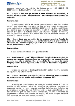 Noções de D. Constitucional 
p/INSS (todos os cargos) 
Profa. Nádia Carolina – Aula 01 
comporta exame na via estreita do habeas corpus (HC 122047 MS 
2008/0263135-2, DJe 27/04/2009). Questão incorreta. 
81. (Cespe) Ainda que já extinta a pena privativa de liberdade, é 
cabível a utilização de “habeas corpus” para pedido de reabilitação de 
paciente. 
Comentários: 
O entendimento do STF é o de que, desconstituído o objeto do “habeas 
corpus”, por julgada extinta a pena em face do seu integral cumprimento, 
resta prejudicado o pedido (HC 34826 RS 2004/0051531-1, DJe 06/10/2008). 
Isso significa que a extinção da pena torna incabível a utilização do “habeas 
corpus”. Isso porque o “habeas corpus” visa a tutela do direito à locomoção, 
não se justificando quando esse direito não mais se encontra limitado ou 
ameaçado. Questão incorreta. 
82. (Cespe) Caso ocorra, ao fim de um processo penal, a fixação de 
pena de multa em sentença penal condenatória, ficará prejudicada a 
utilização do habeas corpus, haja vista a sua destinação exclusiva à 
tutela do direito de ir e vir. 
Comentários: 
É esse o entendimento do STF. Questão correta. 
83. (Cespe/2010/TJ-PB) São legitimados para impetrar mandado de 
segurança a pessoa física, nacional ou estrangeira, e a pessoa jurídica 
privada, mas não a pública, visto o mandado de segurança ter como 
função garantir direito líquido e certo contra ato de autoridade pública. 
Comentários: 
As pessoas jurídicas de direito público também podem impetrar mandado 
de segurança. Questão incorreta. 
96411120900 
84. (Cespe/2010/TRT 1ª Região) É cabível a impetração de mandado 
de segurança contra ato jurisdicional das turmas do STF. 
Comentários: 
A orientação jurisprudencial do Supremo Tribunal Federal é firme no 
sentido de não admitir, salvo em situações excepcionais, mandado de 
segurança contra as suas próprias decisões jurisdicionais, inclusive as 
proferidas por qualquer de seus Ministros, uma vez que esses atos só podem 
ser reformados por via dos recursos admissíveis, ou, em se tratando de 
julgamento de mérito com trânsito em julgado, por meio de ação rescisória 
(MS 30836 RJ, 06/10/2011). Questão incorreta. 
Profa. Nádia Carolina www.estrategiaconcursos.com.br 61 de 92 
 